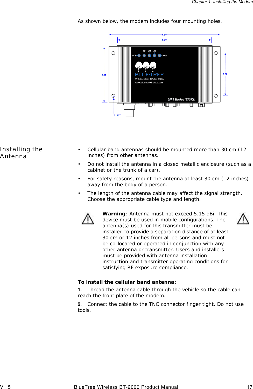 Chapter 1: Installing the ModemV1.5 BlueTree Wireless BT-2000 Product Manual 17As shown below, the modem includes four mounting holes.Installing the Antenna &bull;Cellular band antennas should be mounted more than 30 cm (12 inches) from other antennas.&bull;Do not install the antenna in a closed metallic enclosure (such as a cabinet or the trunk of a car).&bull;For safety reasons, mount the antenna at least 30 cm (12 inches) away from the body of a person.&bull;The length of the antenna cable may affect the signal strength. Choose the appropriate cable type and length.To install the cellular band antenna:1. Thread the antenna cable through the vehicle so the cable can reach the front plate of the modem. 2. Connect the cable to the TNC connector finger tight. Do not use tools.Warning: Antenna must not exceed 5.15 dBi. This device must be used in mobile configurations. The antenna(s) used for this transmitter must be installed to provide a separation distance of at least 30 cm or 12 inches from all persons and must not be co-located or operated in conjunction with any other antenna or transmitter. Users and installers must be provided with antenna installation instruction and transmitter operating conditions for satisfying RF exposure compliance.