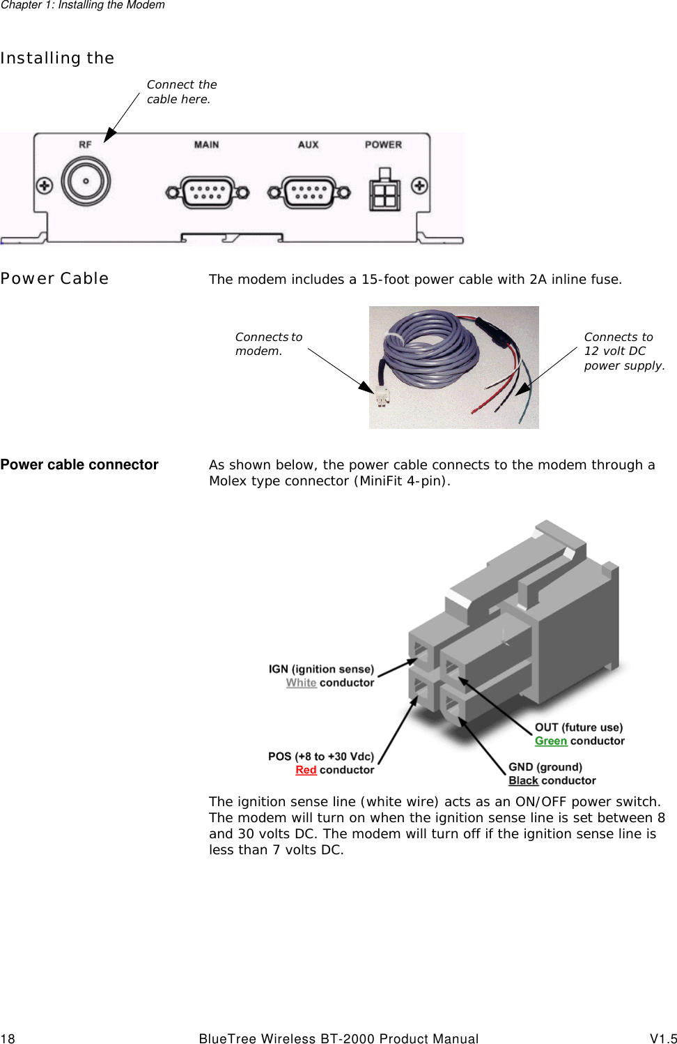 Chapter 1: Installing the Modem18 BlueTree Wireless BT-2000 Product Manual V1.5Installing the Power Cable The modem includes a 15-foot power cable with 2A inline fuse.Power cable connector As shown below, the power cable connects to the modem through a Molex type connector (MiniFit 4-pin).The ignition sense line (white wire) acts as an ON/OFF power switch. The modem will turn on when the ignition sense line is set between 8 and 30 volts DC. The modem will turn off if the ignition sense line is less than 7 volts DC.Connect the cable here.Connects to modem. Connects to 12 volt DC power supply.