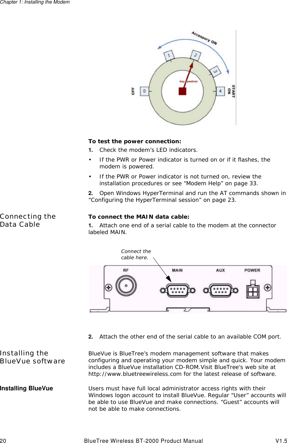 Chapter 1: Installing the Modem20 BlueTree Wireless BT-2000 Product Manual V1.5To test the power connection:1. Check the modem&rsquo;s LED indicators.&bull;If the PWR or Power indicator is turned on or if it flashes, the modem is powered.&bull;If the PWR or Power indicator is not turned on, review the installation procedures or see &ldquo;Modem Help&rdquo; on page33.2. Open Windows HyperTerminal and run the AT commands shown in &ldquo;Configuring the HyperTerminal session&rdquo; on page23.Connecting the Data Cable To connect the MAIN data cable:1. Attach one end of a serial cable to the modem at the connector labeled MAIN.2. Attach the other end of the serial cable to an available COM port.Installing the BlueVue software BlueVue is BlueTree&rsquo;s modem management software that makes configuring and operating your modem simple and quick. Your modem includes a BlueVue installation CD-ROM.Visit BlueTree&rsquo;s web site at http://www.bluetreewireless.com for the latest release of software.Installing BlueVue Users must have full local administrator access rights with their Windows logon account to install BlueVue. Regular &ldquo;User&rdquo; accounts will be able to use BlueVue and make connections. &ldquo;Guest&rdquo; accounts will not be able to make connections.Connect the cable here.