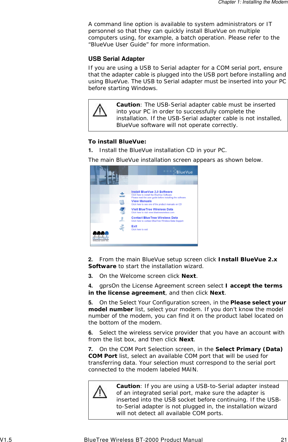 Chapter 1: Installing the ModemV1.5 BlueTree Wireless BT-2000 Product Manual 21A command line option is available to system administrators or IT personnel so that they can quickly install BlueVue on multiple computers using, for example, a batch operation. Please refer to the &ldquo;BlueVue User Guide&rdquo; for more information.USB Serial AdapterIf you are using a USB to Serial adapter for a COM serial port, ensure that the adapter cable is plugged into the USB port before installing and using BlueVue. The USB to Serial adapter must be inserted into your PC before starting Windows.To install BlueVue:1. Install the BlueVue installation CD in your PC.The main BlueVue installation screen appears as shown below.2. From the main BlueVue setup screen click Install BlueVue 2.x Software to start the installation wizard.3. On the Welcome screen click Next.4. gprsOn the License Agreement screen select I accept the terms in the license agreement, and then click Next.5. On the Select Your Configuration screen, in the Please select your model number list, select your modem. If you don&rsquo;t know the model number of the modem, you can find it on the product label located on the bottom of the modem.6. Select the wireless service provider that you have an account with from the list box, and then click Next.7. On the COM Port Selection screen, in the Select Primary (Data) COM Port list, select an available COM port that will be used for transferring data. Your selection must correspond to the serial port connected to the modem labeled MAIN.Caution: The USB-Serial adapter cable must be inserted into your PC in order to successfully complete the installation. If the USB-Serial adapter cable is not installed, BlueVue software will not operate correctly. Caution: If you are using a USB-to-Serial adapter instead of an integrated serial port, make sure the adapter is inserted into the USB socket before continuing. If the USB-to-Serial adapter is not plugged in, the installation wizard will not detect all available COM ports.