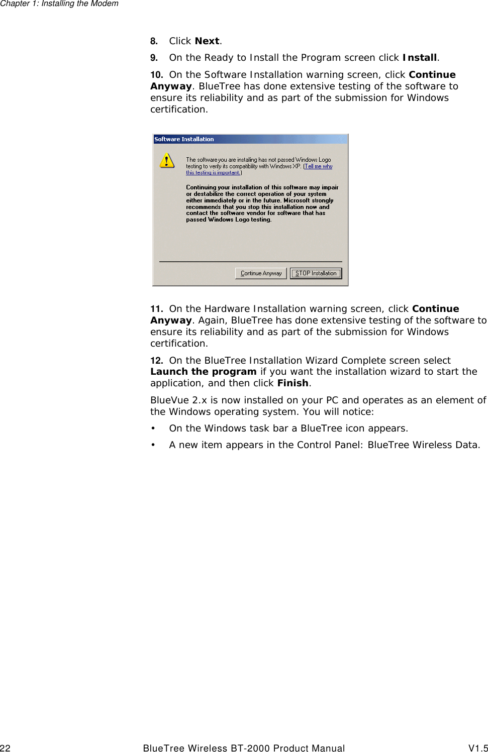 Chapter 1: Installing the Modem22 BlueTree Wireless BT-2000 Product Manual V1.58. Click Next.9. On the Ready to Install the Program screen click Install.10. On the Software Installation warning screen, click Continue Anyway. BlueTree has done extensive testing of the software to ensure its reliability and as part of the submission for Windows certification.11. On the Hardware Installation warning screen, click Continue Anyway. Again, BlueTree has done extensive testing of the software to ensure its reliability and as part of the submission for Windows certification.12. On the BlueTree Installation Wizard Complete screen select Launch the program if you want the installation wizard to start the application, and then click Finish.BlueVue 2.x is now installed on your PC and operates as an element of the Windows operating system. You will notice:&bull;On the Windows task bar a BlueTree icon appears.&bull;A new item appears in the Control Panel: BlueTree Wireless Data.
