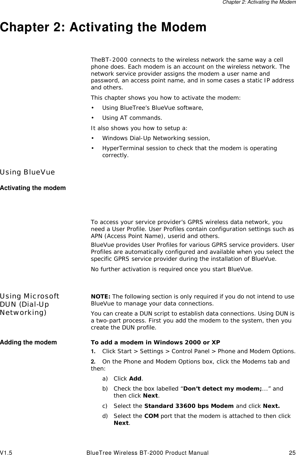 Chapter 2: Activating the ModemV1.5 BlueTree Wireless BT-2000 Product Manual 25Chapter 2: Activating the ModemTheBT-2000 connects to the wireless network the same way a cell phone does. Each modem is an account on the wireless network. The network service provider assigns the modem a user name and password, an access point name, and in some cases a static IP address and others.This chapter shows you how to activate the modem:&bull;Using BlueTree&rsquo;s BlueVue software,&bull;Using AT commands.It also shows you how to setup a:&bull;Windows Dial-Up Networking session,&bull;HyperTerminal session to check that the modem is operating correctly.Using BlueVueActivating the modemTo access your service provider&rsquo;s GPRS wireless data network, you need a User Profile. User Profiles contain configuration settings such as APN (Access Point Name), userid and others.BlueVue provides User Profiles for various GPRS service providers. User Profiles are automatically configured and available when you select the specific GPRS service provider during the installation of BlueVue.No further activation is required once you start BlueVue.Using Microsoft DUN (Dial-Up Networking)NOTE: The following section is only required if you do not intend to use BlueVue to manage your data connections.You can create a DUN script to establish data connections. Using DUN is a two-part process. First you add the modem to the system, then you create the DUN profile.Adding the modem To add a modem in Windows 2000 or XP1. Click Start > Settings > Control Panel > Phone and Modem Options.2. On the Phone and Modem Options box, click the Modems tab and then:a) Click Add.b) Check the box labelled &ldquo;Don&rsquo;t detect my modem;...&rdquo; and then click Next.c) Select the Standard 33600 bps Modem and click Next.d) Select the COM port that the modem is attached to then click Next.