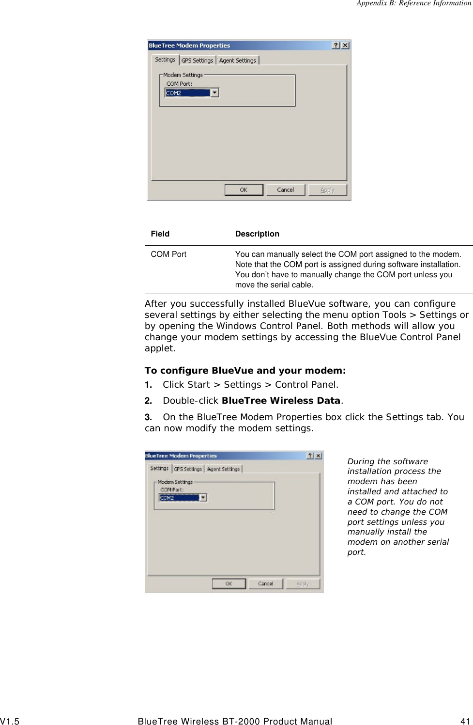 Appendix B: Reference InformationV1.5 BlueTree Wireless BT-2000 Product Manual 41After you successfully installed BlueVue software, you can configure several settings by either selecting the menu option Tools > Settings or by opening the Windows Control Panel. Both methods will allow you change your modem settings by accessing the BlueVue Control Panel applet.To configure BlueVue and your modem:1. Click Start > Settings > Control Panel. 2. Double-click BlueTree Wireless Data.3. On the BlueTree Modem Properties box click the Settings tab. You can now modify the modem settings.Field DescriptionCOM Port You can manually select the COM port assigned to the modem. Note that the COM port is assigned during software installation. You don&rsquo;t have to manually change the COM port unless you move the serial cable.During the software installation process the modem has been installed and attached to a COM port. You do not need to change the COM port settings unless you manually install the modem on another serial port.