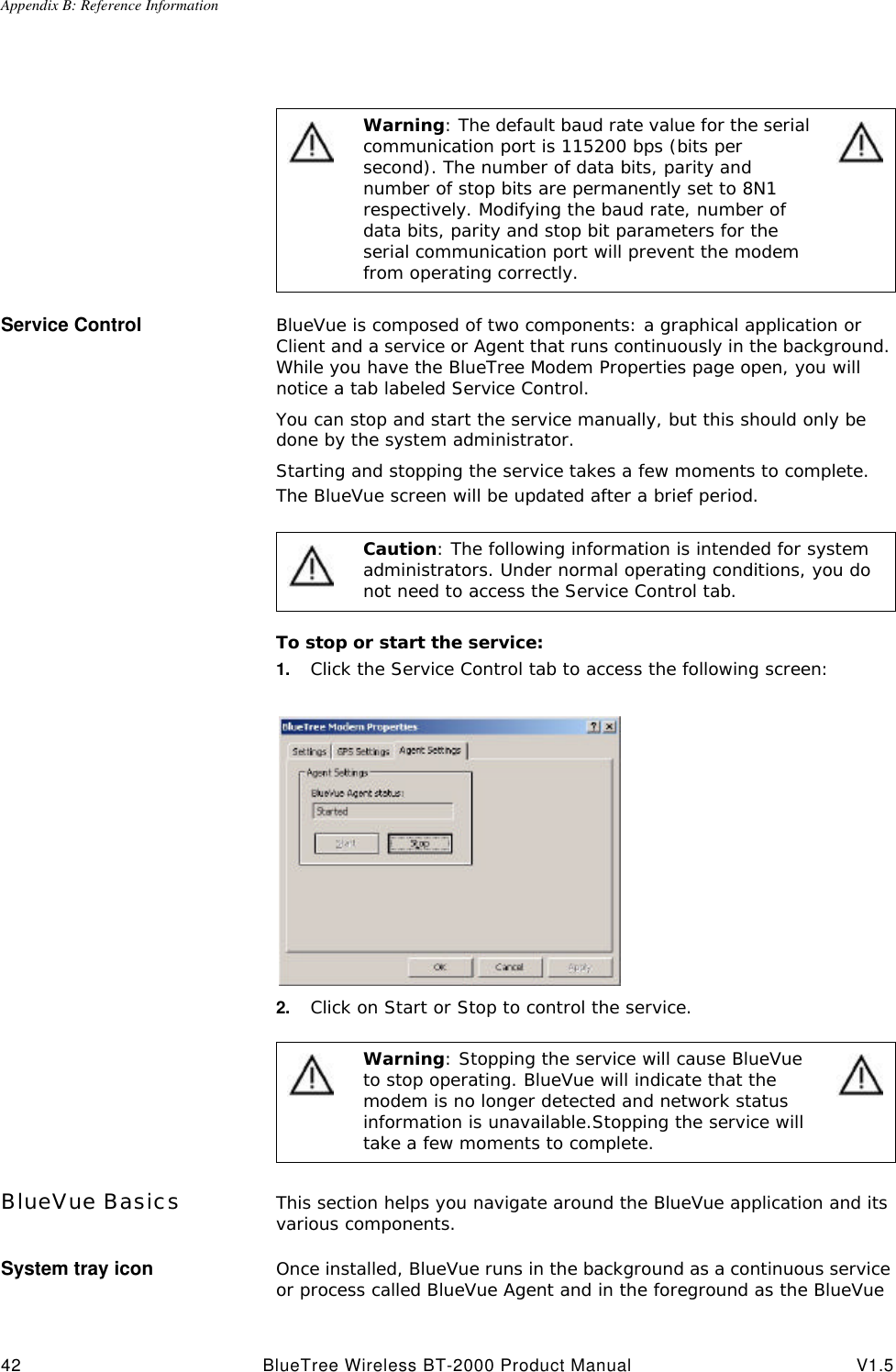 Appendix B: Reference Information42 BlueTree Wireless BT-2000 Product Manual V1.5Service Control BlueVue is composed of two components: a graphical application or Client and a service or Agent that runs continuously in the background. While you have the BlueTree Modem Properties page open, you will notice a tab labeled Service Control. You can stop and start the service manually, but this should only be done by the system administrator. Starting and stopping the service takes a few moments to complete. The BlueVue screen will be updated after a brief period.To stop or start the service:1. Click the Service Control tab to access the following screen:2. Click on Start or Stop to control the service.BlueVue Basics This section helps you navigate around the BlueVue application and its various components. System tray icon Once installed, BlueVue runs in the background as a continuous service or process called BlueVue Agent and in the foreground as the BlueVue Warning: The default baud rate value for the serial communication port is 115200 bps (bits per second). The number of data bits, parity and number of stop bits are permanently set to 8N1 respectively. Modifying the baud rate, number of data bits, parity and stop bit parameters for the serial communication port will prevent the modem from operating correctly. Caution: The following information is intended for system administrators. Under normal operating conditions, you do not need to access the Service Control tab.Warning: Stopping the service will cause BlueVue to stop operating. BlueVue will indicate that the modem is no longer detected and network status information is unavailable.Stopping the service will take a few moments to complete.