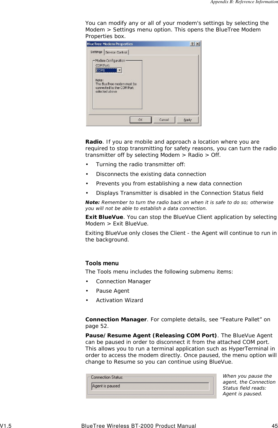 Appendix B: Reference InformationV1.5 BlueTree Wireless BT-2000 Product Manual 45You can modify any or all of your modem's settings by selecting the Modem > Settings menu option. This opens the BlueTree Modem Properties box.Radio. If you are mobile and approach a location where you are required to stop transmitting for safety reasons, you can turn the radio transmitter off by selecting Modem > Radio > Off.&bull;Turning the radio transmitter off:&bull;Disconnects the existing data connection&bull;Prevents you from establishing a new data connection&bull;Displays Transmitter is disabled in the Connection Status fieldNote: Remember to turn the radio back on when it is safe to do so; otherwise you will not be able to establish a data connection.Exit BlueVue. You can stop the BlueVue Client application by selecting Modem > Exit BlueVue. Exiting BlueVue only closes the Client - the Agent will continue to run in the background.Tools menuThe Tools menu includes the following submenu items: &bull;Connection Manager&bull;Pause Agent&bull;Activation WizardConnection Manager. For complete details, see &ldquo;Feature Pallet&rdquo; on page52.Pause/Resume Agent (Releasing COM Port). The BlueVue Agent can be paused in order to disconnect it from the attached COM port. This allows you to run a terminal application such as HyperTerminal in order to access the modem directly. Once paused, the menu option will change to Resume so you can continue using BlueVue. When you pause the agent, the Connection Status field reads: Agent is paused.
