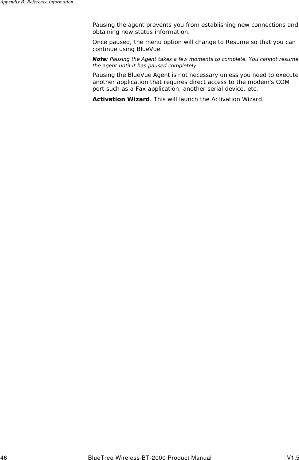 Appendix B: Reference Information46 BlueTree Wireless BT-2000 Product Manual V1.5Pausing the agent prevents you from establishing new connections and obtaining new status information.Once paused, the menu option will change to Resume so that you can continue using BlueVue.Note: Pausing the Agent takes a few moments to complete. You cannot resume the agent until it has paused completely.Pausing the BlueVue Agent is not necessary unless you need to execute another application that requires direct access to the modem's COM port such as a Fax application, another serial device, etc.Activation Wizard. This will launch the Activation Wizard.