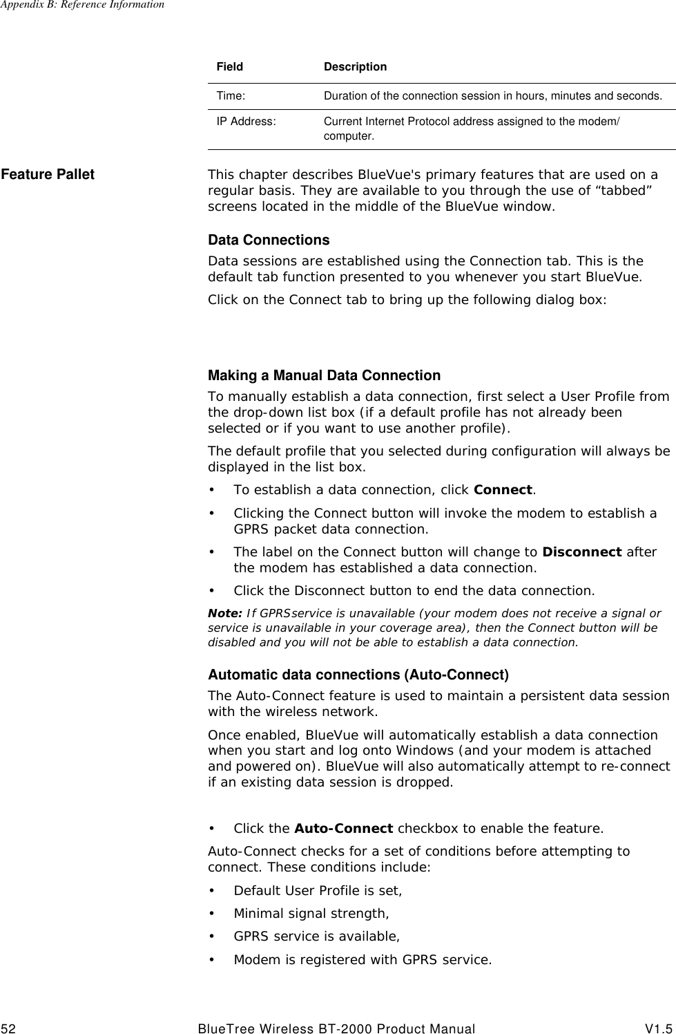 Appendix B: Reference Information52 BlueTree Wireless BT-2000 Product Manual V1.5Feature Pallet This chapter describes BlueVue's primary features that are used on a regular basis. They are available to you through the use of &ldquo;tabbed&rdquo; screens located in the middle of the BlueVue window.Data ConnectionsData sessions are established using the Connection tab. This is the default tab function presented to you whenever you start BlueVue.Click on the Connect tab to bring up the following dialog box:Making a Manual Data ConnectionTo manually establish a data connection, first select a User Profile from the drop-down list box (if a default profile has not already been selected or if you want to use another profile).The default profile that you selected during configuration will always be displayed in the list box.&bull;To establish a data connection, click Connect.&bull;Clicking the Connect button will invoke the modem to establish a GPRS packet data connection.&bull;The label on the Connect button will change to Disconnect after the modem has established a data connection. &bull;Click the Disconnect button to end the data connection.Note: If GPRSservice is unavailable (your modem does not receive a signal or service is unavailable in your coverage area), then the Connect button will be disabled and you will not be able to establish a data connection.Automatic data connections (Auto-Connect)The Auto-Connect feature is used to maintain a persistent data session with the wireless network.Once enabled, BlueVue will automatically establish a data connection when you start and log onto Windows (and your modem is attached and powered on). BlueVue will also automatically attempt to re-connect if an existing data session is dropped.&bull;Click the Auto-Connect checkbox to enable the feature.Auto-Connect checks for a set of conditions before attempting to connect. These conditions include:&bull;Default User Profile is set,&bull;Minimal signal strength,&bull;GPRS service is available,&bull;Modem is registered with GPRS service.Field DescriptionTime: Duration of the connection session in hours, minutes and seconds. IP Address: Current Internet Protocol address assigned to the modem/computer.