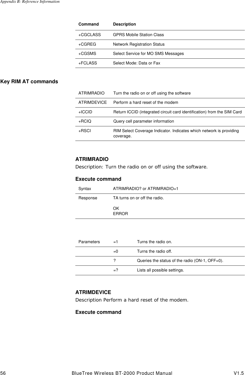 Appendix B: Reference Information56 BlueTree Wireless BT-2000 Product Manual V1.5Key RIM AT commandsATRIMRADIODescription: Turn the radio on or off using the software.Execute commandATRIMDEVICEDescription Perform a hard reset of the modem.Execute command+CGCLASS GPRS Mobile Station Class+CGREG Network Registration Status+CGSMS Select Service for MO SMS Messages+FCLASS Select Mode: Data or FaxCommand DescriptionATRIMRADIO Turn the radio on or off using the softwareATRIMDEVICE Perform a hard reset of the modem+ICCID Return ICCID (integrated circuit card identification) from the SIM Card+RCIQ Query cell parameter information+RSCI RIM Select Coverage Indicator. Indicates which network is providing coverage.Syntax ATRIMRADIO? or ATRIMRADIO=1Response TA turns on or off the radio.OKERRORParameters =1 Turns the radio on.=0 Turns the radio off.?Queries the status of the radio (ON-1, OFF=0).=? Lists all possible settings.