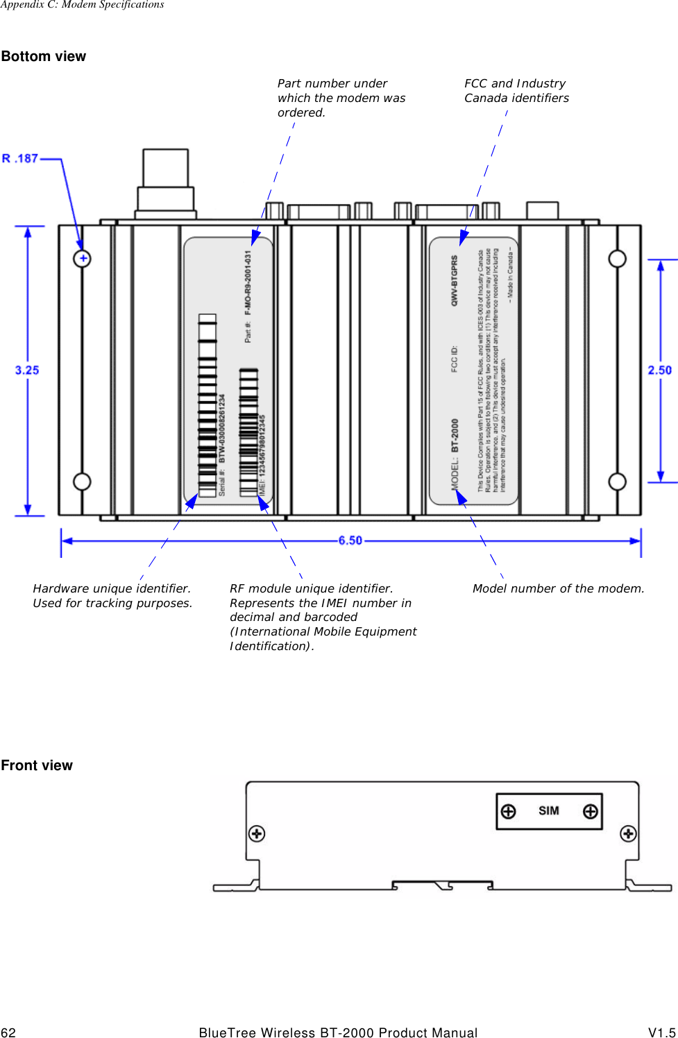Appendix C: Modem Specifications62 BlueTree Wireless BT-2000 Product Manual V1.5Bottom viewFront viewPart number under which the modem was ordered.Hardware unique identifier. Used for tracking purposes.FCC and Industry Canada identifiersRF module unique identifier. Represents the IMEI number in decimal and barcoded (International Mobile Equipment Identification). Model number of the modem.