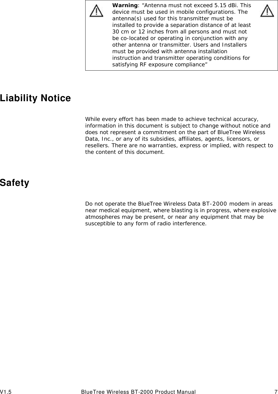 V1.5 BlueTree Wireless BT-2000 Product Manual 7Liability NoticeWhile every effort has been made to achieve technical accuracy, information in this document is subject to change without notice and does not represent a commitment on the part of BlueTree Wireless Data, Inc., or any of its subsidies, affiliates, agents, licensors, or resellers. There are no warranties, express or implied, with respect to the content of this document.SafetyDo not operate the BlueTree Wireless Data BT-2000 modem in areas near medical equipment, where blasting is in progress, where explosive atmospheres may be present, or near any equipment that may be susceptible to any form of radio interference. Warning: &ldquo;Antenna must not exceed 5.15 dBi. This device must be used in mobile configurations. The antenna(s) used for this transmitter must be installed to provide a separation distance of at least 30 cm or 12 inches from all persons and must not be co-located or operating in conjunction with any other antenna or transmitter. Users and Installers must be provided with antenna installation instruction and transmitter operating conditions for satisfying RF exposure compliance&rdquo;