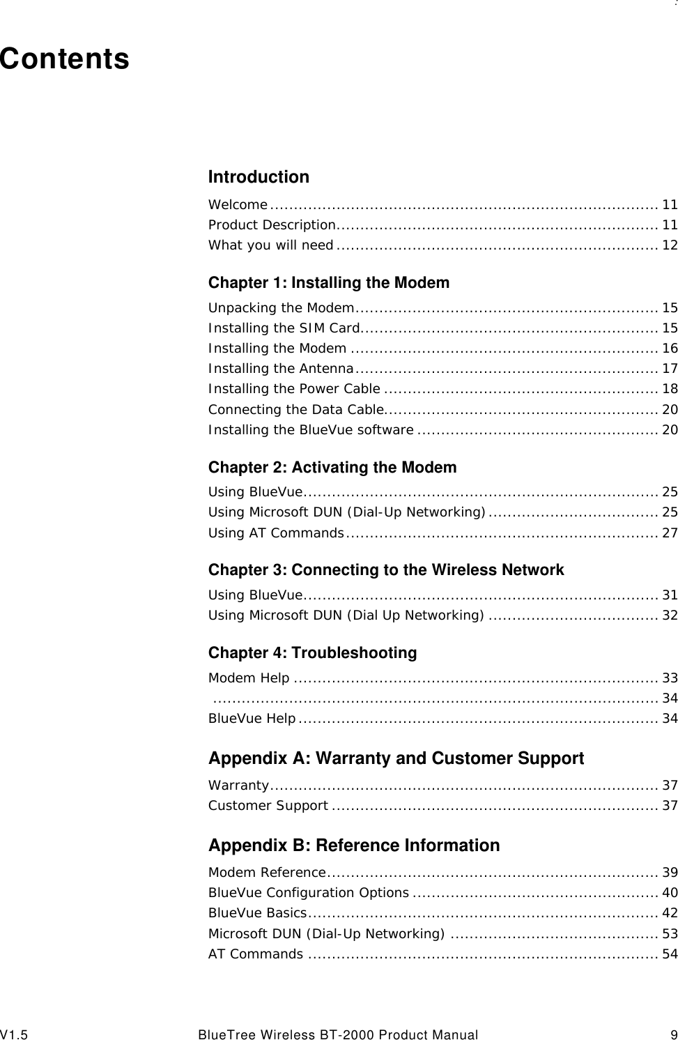 : V1.5 BlueTree Wireless BT-2000 Product Manual 9ContentsIntroductionWelcome.................................................................................. 11Product Description.................................................................... 11What you will need .................................................................... 12Chapter 1: Installing the ModemUnpacking the Modem................................................................ 15Installing the SIM Card............................................................... 15Installing the Modem ................................................................. 16Installing the Antenna................................................................ 17Installing the Power Cable .......................................................... 18Connecting the Data Cable.......................................................... 20Installing the BlueVue software ................................................... 20Chapter 2: Activating the ModemUsing BlueVue........................................................................... 25Using Microsoft DUN (Dial-Up Networking).................................... 25Using AT Commands.................................................................. 27Chapter 3: Connecting to the Wireless NetworkUsing BlueVue........................................................................... 31Using Microsoft DUN (Dial Up Networking) .................................... 32Chapter 4: TroubleshootingModem Help ............................................................................. 33.............................................................................................. 34BlueVue Help ............................................................................ 34Appendix A: Warranty and Customer SupportWarranty.................................................................................. 37Customer Support ..................................................................... 37Appendix B: Reference InformationModem Reference...................................................................... 39BlueVue Configuration Options .................................................... 40BlueVue Basics.......................................................................... 42Microsoft DUN (Dial-Up Networking) ............................................ 53AT Commands .......................................................................... 54
