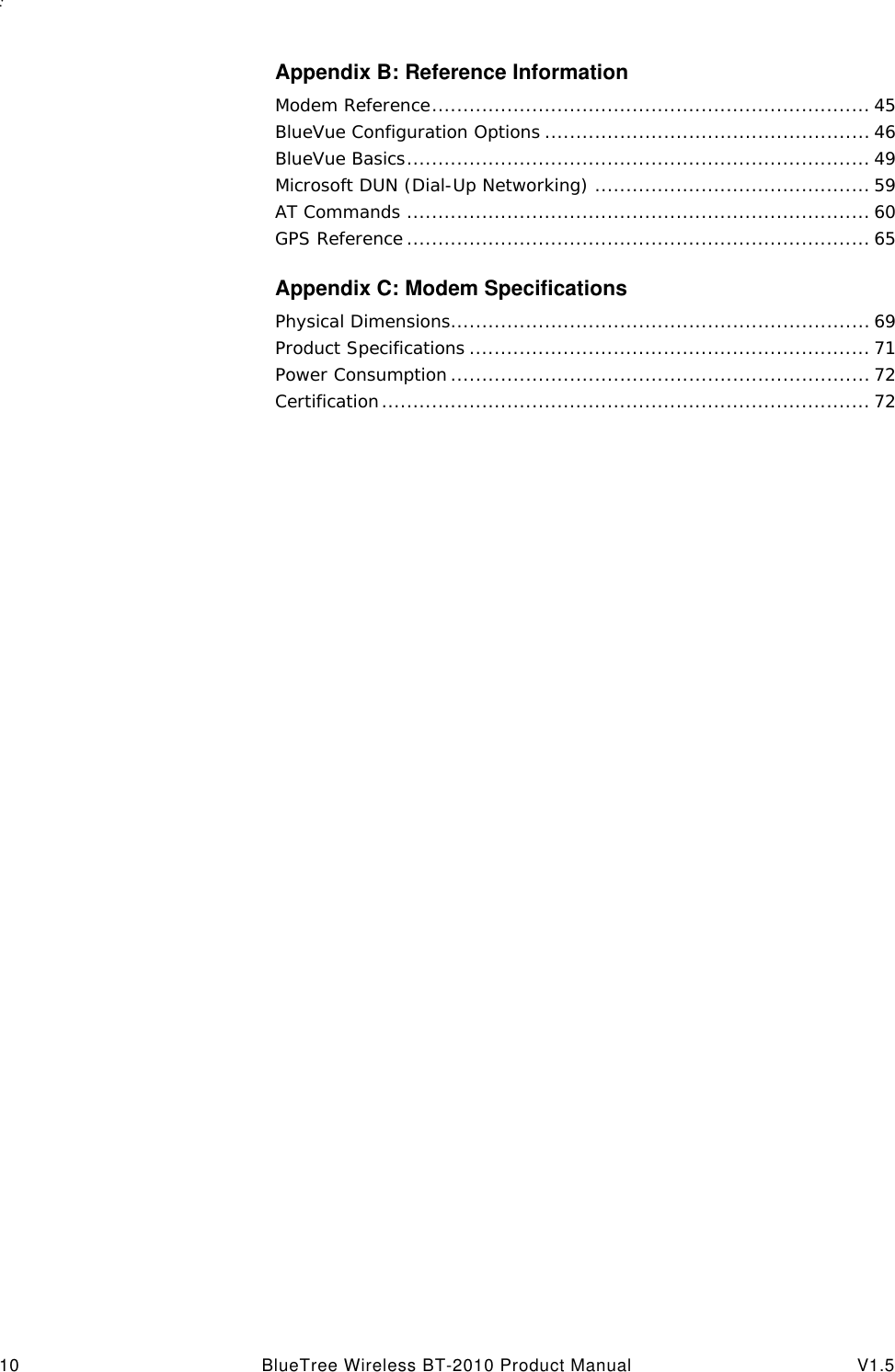 : 10 BlueTree Wireless BT-2010 Product Manual V1.5Appendix B: Reference InformationModem Reference...................................................................... 45BlueVue Configuration Options .................................................... 46BlueVue Basics.......................................................................... 49Microsoft DUN (Dial-Up Networking) ............................................ 59AT Commands .......................................................................... 60GPS Reference .......................................................................... 65Appendix C: Modem SpecificationsPhysical Dimensions................................................................... 69Product Specifications ................................................................ 71Power Consumption ................................................................... 72Certification.............................................................................. 72