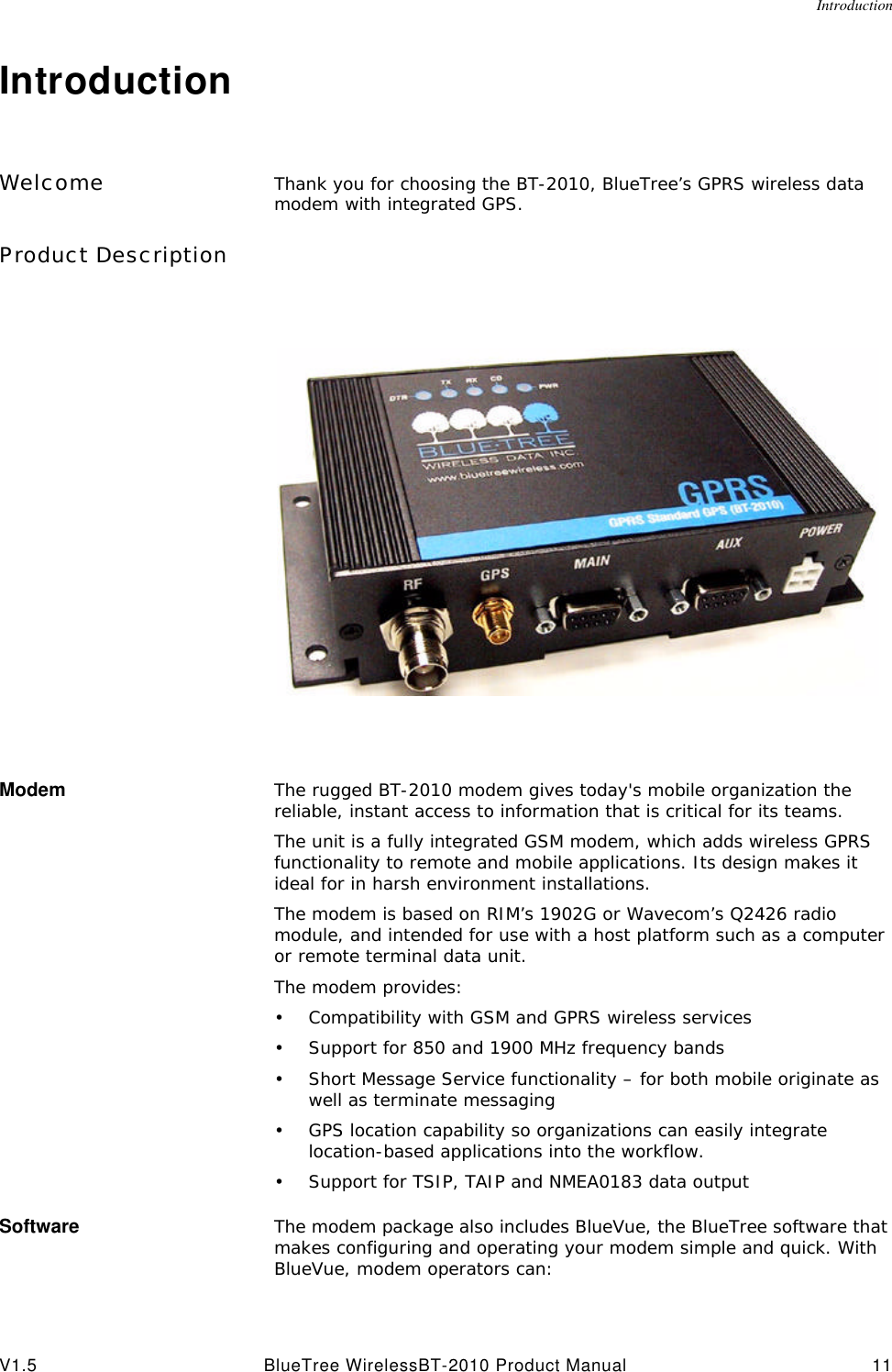 IntroductionV1.5 BlueTree WirelessBT-2010 Product Manual 11IntroductionWelcome Thank you for choosing the BT-2010, BlueTree&rsquo;s GPRS wireless data modem with integrated GPS. Product DescriptionModem The rugged BT-2010 modem gives today's mobile organization the reliable, instant access to information that is critical for its teams.The unit is a fully integrated GSM modem, which adds wireless GPRS functionality to remote and mobile applications. Its design makes it ideal for in harsh environment installations.The modem is based on RIM&rsquo;s 1902G or Wavecom&rsquo;s Q2426 radio module, and intended for use with a host platform such as a computer or remote terminal data unit. The modem provides:&bull;Compatibility with GSM and GPRS wireless services&bull;Support for 850 and 1900 MHz frequency bands&bull;Short Message Service functionality &ndash; for both mobile originate as well as terminate messaging&bull;GPS location capability so organizations can easily integrate location-based applications into the workflow.&bull;Support for TSIP, TAIP and NMEA0183 data outputSoftware The modem package also includes BlueVue, the BlueTree software that makes configuring and operating your modem simple and quick. With BlueVue, modem operators can: