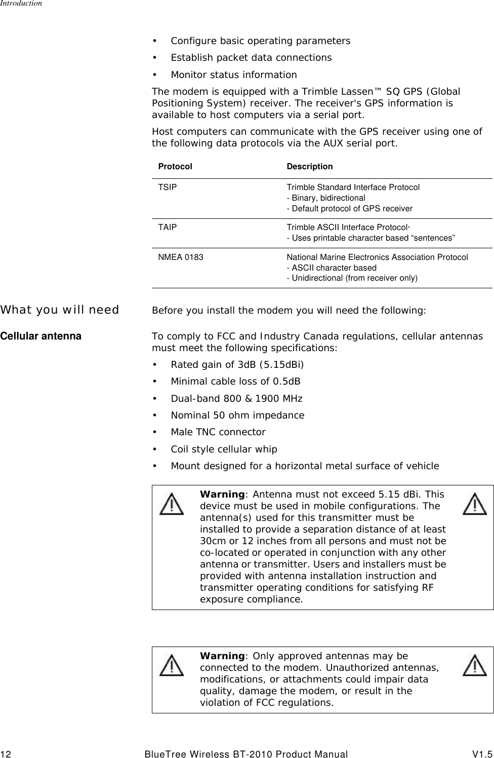 Introduction12 BlueTree Wireless BT-2010 Product Manual V1.5&bull;Configure basic operating parameters&bull;Establish packet data connections&bull;Monitor status informationThe modem is equipped with a Trimble Lassen&trade; SQ GPS (Global Positioning System) receiver. The receiver's GPS information is available to host computers via a serial port. Host computers can communicate with the GPS receiver using one of the following data protocols via the AUX serial port.What you will need Before you install the modem you will need the following:Cellular antenna To comply to FCC and Industry Canada regulations, cellular antennas must meet the following specifications:&bull;Rated gain of 3dB (5.15dBi)&bull;Minimal cable loss of 0.5dB&bull;Dual-band 800 &amp; 1900 MHz&bull;Nominal 50 ohm impedance&bull;Male TNC connector&bull;Coil style cellular whip&bull;Mount designed for a horizontal metal surface of vehicleProtocol DescriptionTSIP Trimble Standard Interface Protocol- Binary, bidirectional- Default protocol of GPS receiverTAIP Trimble ASCII Interface Protocol&middot;- Uses printable character based &ldquo;sentences&rdquo;NMEA 0183 National Marine Electronics Association Protocol- ASCII character based- Unidirectional (from receiver only)Warning: Antenna must not exceed 5.15 dBi. This device must be used in mobile configurations. The antenna(s) used for this transmitter must be installed to provide a separation distance of at least 30cm or 12 inches from all persons and must not be co-located or operated in conjunction with any other antenna or transmitter. Users and installers must be provided with antenna installation instruction and transmitter operating conditions for satisfying RF exposure compliance.Warning: Only approved antennas may be connected to the modem. Unauthorized antennas, modifications, or attachments could impair data quality, damage the modem, or result in the violation of FCC regulations.