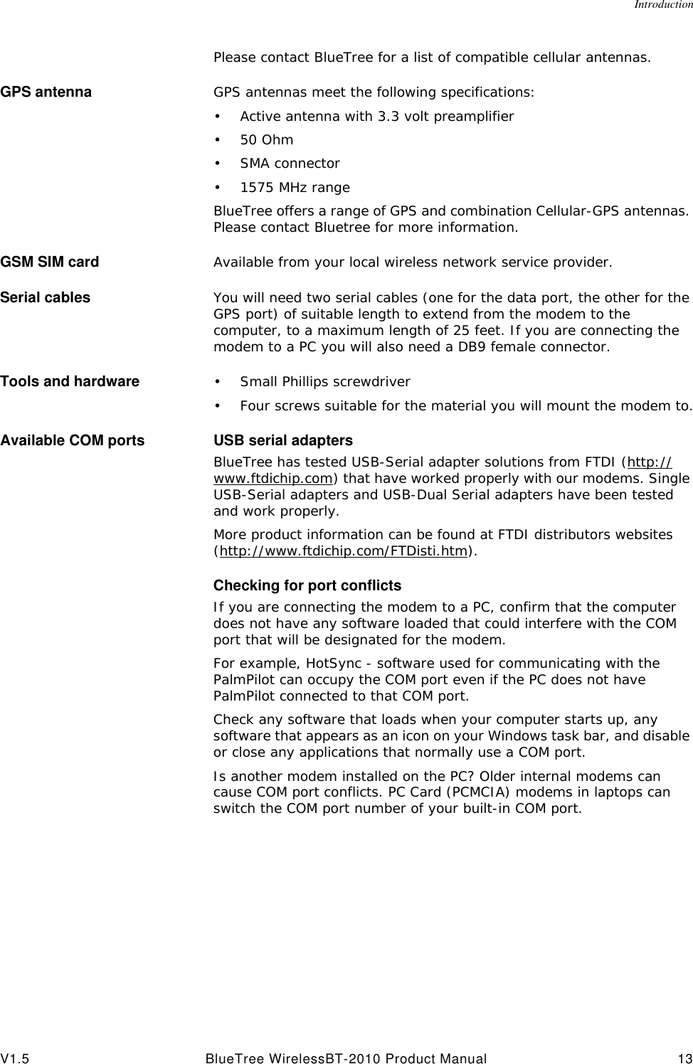 IntroductionV1.5 BlueTree WirelessBT-2010 Product Manual 13Please contact BlueTree for a list of compatible cellular antennas.GPS antenna GPS antennas meet the following specifications:&bull;Active antenna with 3.3 volt preamplifier&bull;50 Ohm&bull;SMA connector&bull;1575 MHz rangeBlueTree offers a range of GPS and combination Cellular-GPS antennas. Please contact Bluetree for more information.GSM SIM card Available from your local wireless network service provider.Serial cables You will need two serial cables (one for the data port, the other for the GPS port) of suitable length to extend from the modem to the computer, to a maximum length of 25 feet. If you are connecting the modem to a PC you will also need a DB9 female connector.Tools and hardware &bull;Small Phillips screwdriver&bull;Four screws suitable for the material you will mount the modem to.Available COM ports USB serial adaptersBlueTree has tested USB-Serial adapter solutions from FTDI (http://www.ftdichip.com) that have worked properly with our modems. Single USB-Serial adapters and USB-Dual Serial adapters have been tested and work properly. More product information can be found at FTDI distributors websites (http://www.ftdichip.com/FTDisti.htm).Checking for port conflictsIf you are connecting the modem to a PC, confirm that the computer does not have any software loaded that could interfere with the COM port that will be designated for the modem.For example, HotSync - software used for communicating with the PalmPilot can occupy the COM port even if the PC does not have PalmPilot connected to that COM port.Check any software that loads when your computer starts up, any software that appears as an icon on your Windows task bar, and disable or close any applications that normally use a COM port.Is another modem installed on the PC? Older internal modems can cause COM port conflicts. PC Card (PCMCIA) modems in laptops can switch the COM port number of your built-in COM port.