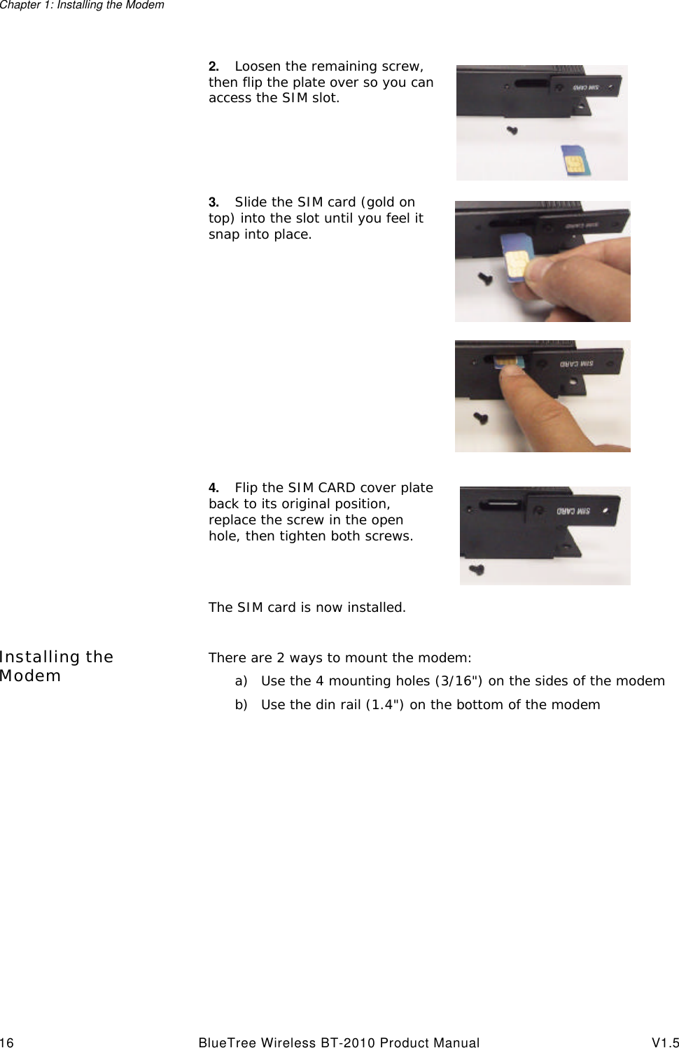 Chapter 1: Installing the Modem16 BlueTree Wireless BT-2010 Product Manual V1.5Installing the Modem There are 2 ways to mount the modem: a) Use the 4 mounting holes (3/16") on the sides of the modemb) Use the din rail (1.4") on the bottom of the modem 2. Loosen the remaining screw, then flip the plate over so you can access the SIM slot.3. Slide the SIM card (gold on top) into the slot until you feel it snap into place.4. Flip the SIM CARD cover plate back to its original position, replace the screw in the open hole, then tighten both screws.The SIM card is now installed.
