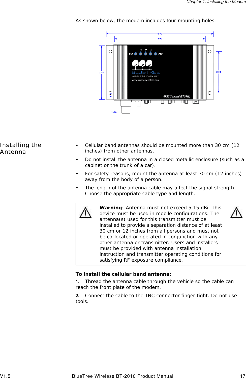 Chapter 1: Installing the ModemV1.5 BlueTree Wireless BT-2010 Product Manual 17As shown below, the modem includes four mounting holes.Installing the Antenna &bull;Cellular band antennas should be mounted more than 30 cm (12 inches) from other antennas.&bull;Do not install the antenna in a closed metallic enclosure (such as a cabinet or the trunk of a car).&bull;For safety reasons, mount the antenna at least 30 cm (12 inches) away from the body of a person.&bull;The length of the antenna cable may affect the signal strength. Choose the appropriate cable type and length.To install the cellular band antenna:1. Thread the antenna cable through the vehicle so the cable can reach the front plate of the modem. 2. Connect the cable to the TNC connector finger tight. Do not use tools.Warning: Antenna must not exceed 5.15 dBi. This device must be used in mobile configurations. The antenna(s) used for this transmitter must be installed to provide a separation distance of at least 30 cm or 12 inches from all persons and must not be co-located or operated in conjunction with any other antenna or transmitter. Users and installers must be provided with antenna installation instruction and transmitter operating conditions for satisfying RF exposure compliance.