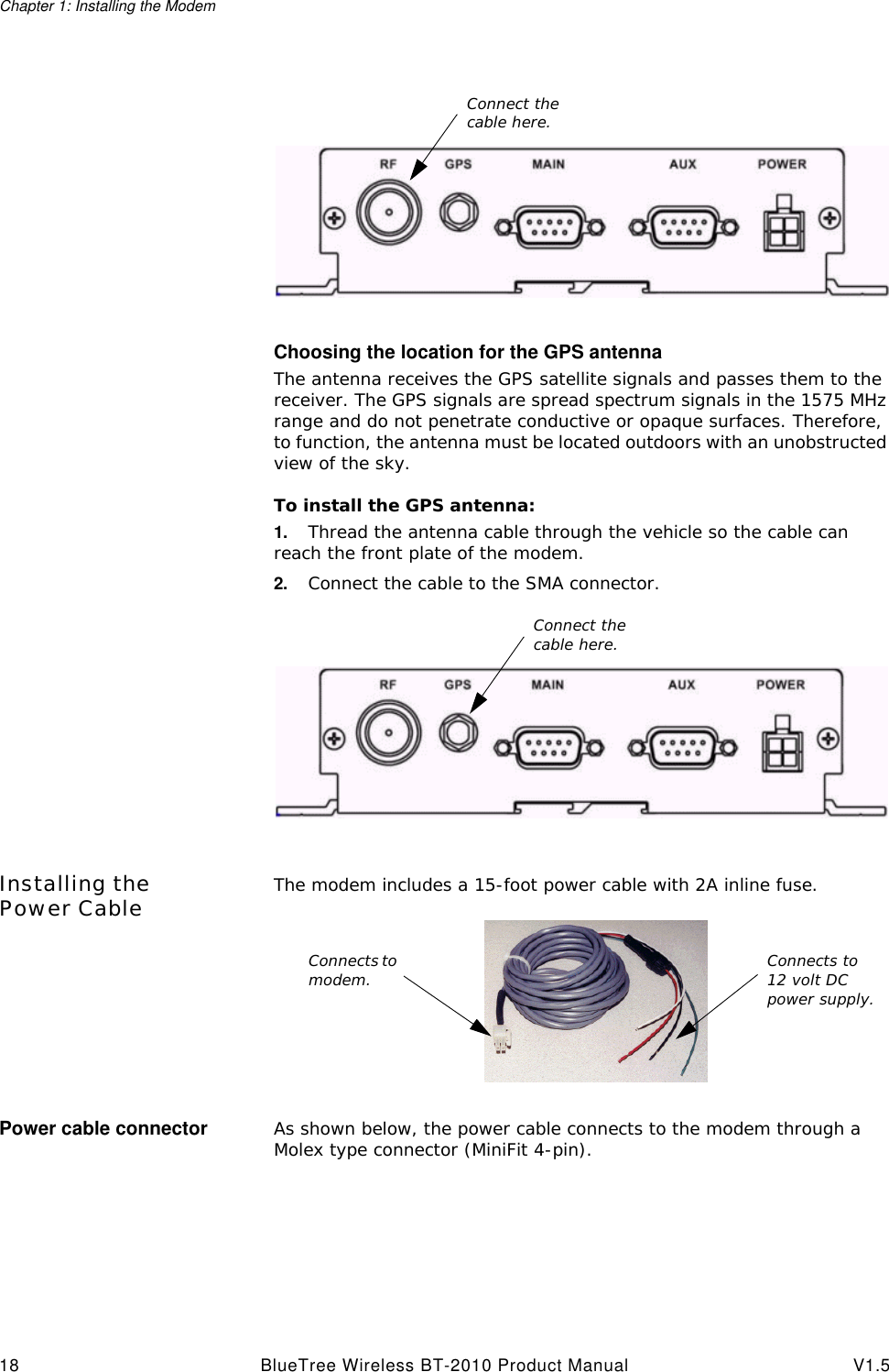 Chapter 1: Installing the Modem18 BlueTree Wireless BT-2010 Product Manual V1.5Choosing the location for the GPS antennaThe antenna receives the GPS satellite signals and passes them to the receiver. The GPS signals are spread spectrum signals in the 1575 MHz range and do not penetrate conductive or opaque surfaces. Therefore, to function, the antenna must be located outdoors with an unobstructed view of the sky.To install the GPS antenna:1. Thread the antenna cable through the vehicle so the cable can reach the front plate of the modem. 2. Connect the cable to the SMA connector. Installing the Power Cable The modem includes a 15-foot power cable with 2A inline fuse.Power cable connector As shown below, the power cable connects to the modem through a Molex type connector (MiniFit 4-pin).Connect the cable here.Connect the cable here.Connects to modem. Connects to 12 volt DC power supply.