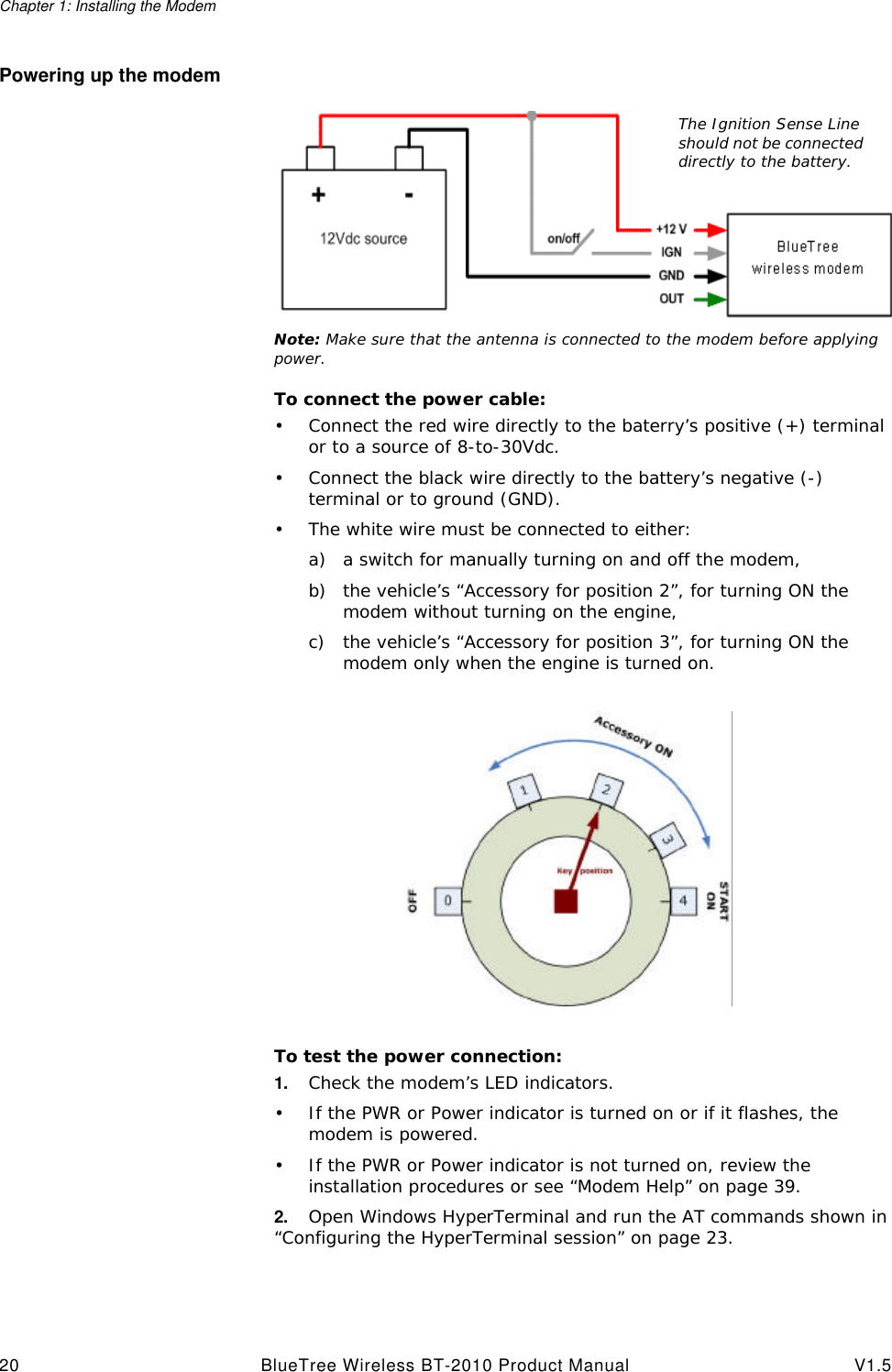 Chapter 1: Installing the Modem20 BlueTree Wireless BT-2010 Product Manual V1.5Powering up the modemNote: Make sure that the antenna is connected to the modem before applying power.To connect the power cable:&bull;Connect the red wire directly to the baterry&rsquo;s positive (+) terminal or to a source of 8-to-30Vdc.&bull;Connect the black wire directly to the battery&rsquo;s negative (-) terminal or to ground (GND).&bull;The white wire must be connected to either:a) a switch for manually turning on and off the modem,b) the vehicle&rsquo;s &ldquo;Accessory for position 2&rdquo;, for turning ON the modem without turning on the engine,c) the vehicle&rsquo;s &ldquo;Accessory for position 3&rdquo;, for turning ON the modem only when the engine is turned on.To test the power connection:1. Check the modem&rsquo;s LED indicators.&bull;If the PWR or Power indicator is turned on or if it flashes, the modem is powered.&bull;If the PWR or Power indicator is not turned on, review the installation procedures or see &ldquo;Modem Help&rdquo; on page39.2. Open Windows HyperTerminal and run the AT commands shown in &ldquo;Configuring the HyperTerminal session&rdquo; on page23.The Ignition Sense Line should not be connected directly to the battery.