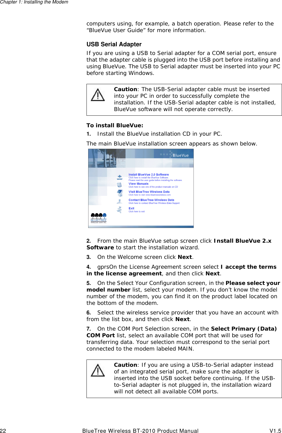 Chapter 1: Installing the Modem22 BlueTree Wireless BT-2010 Product Manual V1.5computers using, for example, a batch operation. Please refer to the &ldquo;BlueVue User Guide&rdquo; for more information.USB Serial AdapterIf you are using a USB to Serial adapter for a COM serial port, ensure that the adapter cable is plugged into the USB port before installing and using BlueVue. The USB to Serial adapter must be inserted into your PC before starting Windows.To install BlueVue:1. Install the BlueVue installation CD in your PC.The main BlueVue installation screen appears as shown below.2. From the main BlueVue setup screen click Install BlueVue 2.x Software to start the installation wizard.3. On the Welcome screen click Next.4. gprsOn the License Agreement screen select I accept the terms in the license agreement, and then click Next.5. On the Select Your Configuration screen, in the Please select your model number list, select your modem. If you don&rsquo;t know the model number of the modem, you can find it on the product label located on the bottom of the modem.6. Select the wireless service provider that you have an account with from the list box, and then click Next.7. On the COM Port Selection screen, in the Select Primary (Data) COM Port list, select an available COM port that will be used for transferring data. Your selection must correspond to the serial port connected to the modem labeled MAIN.Caution: The USB-Serial adapter cable must be inserted into your PC in order to successfully complete the installation. If the USB-Serial adapter cable is not installed, BlueVue software will not operate correctly. Caution: If you are using a USB-to-Serial adapter instead of an integrated serial port, make sure the adapter is inserted into the USB socket before continuing. If the USB-to-Serial adapter is not plugged in, the installation wizard will not detect all available COM ports.