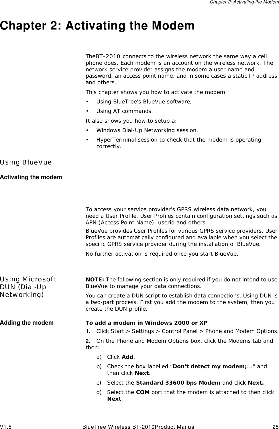 Chapter 2: Activating the ModemV1.5 BlueTree Wireless BT-2010Product Manual 25Chapter 2: Activating the ModemTheBT-2010 connects to the wireless network the same way a cell phone does. Each modem is an account on the wireless network. The network service provider assigns the modem a user name and password, an access point name, and in some cases a static IP address and others.This chapter shows you how to activate the modem:&bull;Using BlueTree&rsquo;s BlueVue software,&bull;Using AT commands.It also shows you how to setup a:&bull;Windows Dial-Up Networking session,&bull;HyperTerminal session to check that the modem is operating correctly.Using BlueVueActivating the modemTo access your service provider&rsquo;s GPRS wireless data network, you need a User Profile. User Profiles contain configuration settings such as APN (Access Point Name), userid and others.BlueVue provides User Profiles for various GPRS service providers. User Profiles are automatically configured and available when you select the specific GPRS service provider during the installation of BlueVue.No further activation is required once you start BlueVue.Using Microsoft DUN (Dial-Up Networking)NOTE: The following section is only required if you do not intend to use BlueVue to manage your data connections.You can create a DUN script to establish data connections. Using DUN is a two-part process. First you add the modem to the system, then you create the DUN profile.Adding the modem To add a modem in Windows 2000 or XP1. Click Start > Settings > Control Panel > Phone and Modem Options.2. On the Phone and Modem Options box, click the Modems tab and then:a) Click Add.b) Check the box labelled &ldquo;Don&rsquo;t detect my modem;...&rdquo; and then click Next.c) Select the Standard 33600 bps Modem and click Next.d) Select the COM port that the modem is attached to then click Next.