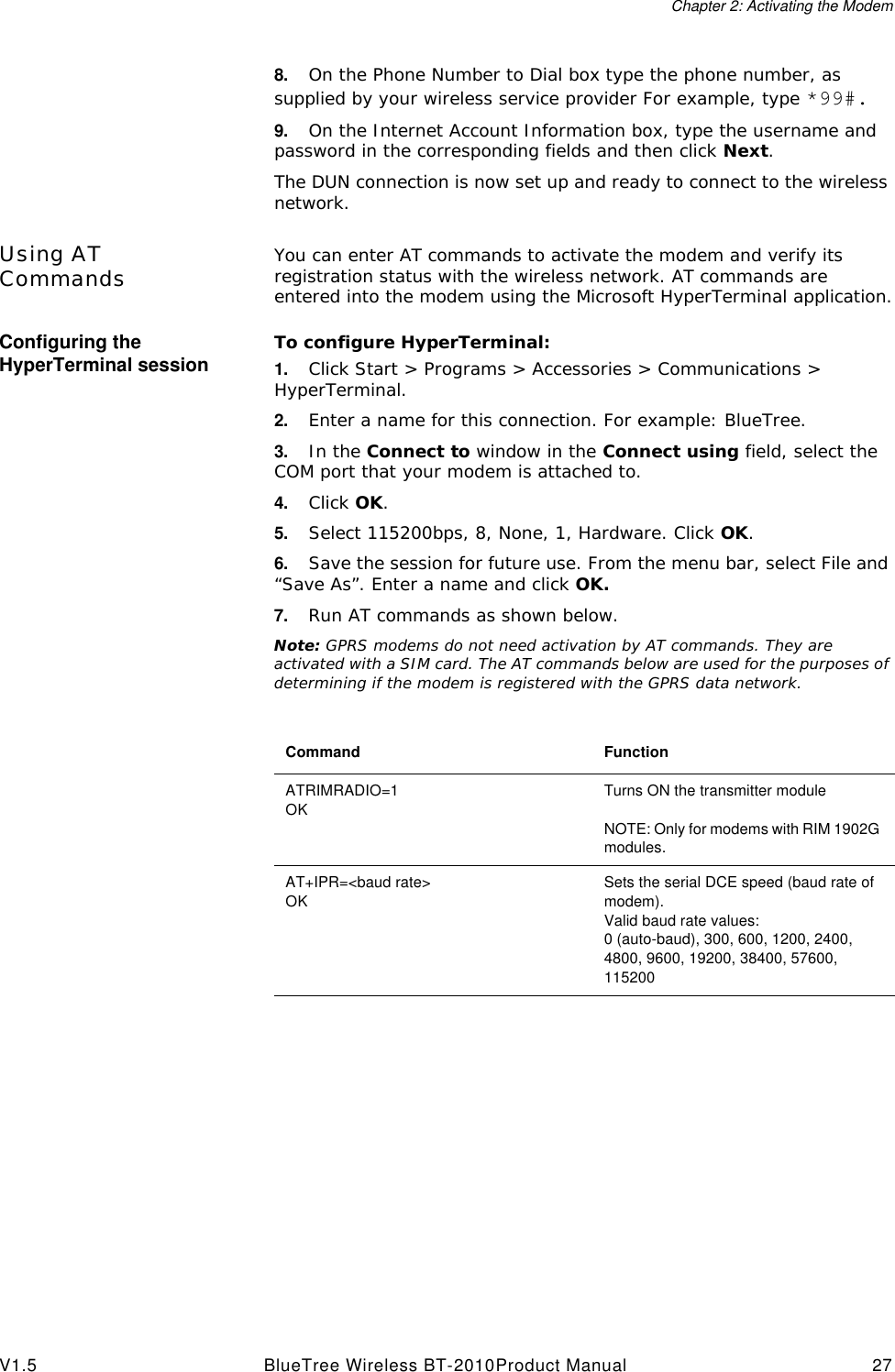 Chapter 2: Activating the ModemV1.5 BlueTree Wireless BT-2010Product Manual 278. On the Phone Number to Dial box type the phone number, as supplied by your wireless service provider For example, type *99#.9. On the Internet Account Information box, type the username and password in the corresponding fields and then click Next.The DUN connection is now set up and ready to connect to the wireless network.Using AT Commands You can enter AT commands to activate the modem and verify its registration status with the wireless network. AT commands are entered into the modem using the Microsoft HyperTerminal application.Configuring the HyperTerminal session To configure HyperTerminal:1. Click Start > Programs > Accessories > Communications > HyperTerminal.2. Enter a name for this connection. For example: BlueTree.3. In the Connect to window in the Connect using field, select the COM port that your modem is attached to.4. Click OK.5. Select 115200bps, 8, None, 1, Hardware. Click OK.6. Save the session for future use. From the menu bar, select File and &ldquo;Save As&rdquo;. Enter a name and click OK.7. Run AT commands as shown below.Note: GPRS modems do not need activation by AT commands. They are activated with a SIM card. The AT commands below are used for the purposes of determining if the modem is registered with the GPRS data network.Command FunctionATRIMRADIO=1OKTurns ON the transmitter moduleNOTE: Only for modems with RIM 1902G modules.AT+IPR=<baud rate>OKSets the serial DCE speed (baud rate of modem).Valid baud rate values:0 (auto-baud), 300, 600, 1200, 2400, 4800, 9600, 19200, 38400, 57600, 115200