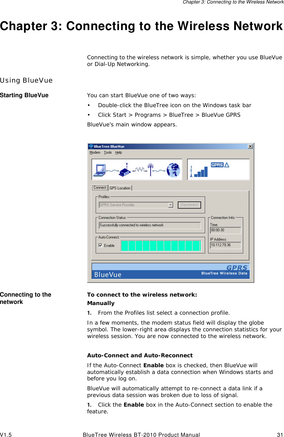 Chapter 3: Connecting to the Wireless NetworkV1.5 BlueTree Wireless BT-2010 Product Manual 31Chapter 3: Connecting to the Wireless NetworkConnecting to the wireless network is simple, whether you use BlueVue or Dial-Up Networking.Using BlueVueStarting BlueVue You can start BlueVue one of two ways:&bull;Double-click the BlueTree icon on the Windows task bar&bull;Click Start > Programs > BlueTree > BlueVue GPRSBlueVue&rsquo;s main window appears.Connecting to the network To connect to the wireless network:Manually1. From the Profiles list select a connection profile.In a few moments, the modem status field will display the globe symbol. The lower-right area displays the connection statistics for your wireless session. You are now connected to the wireless network.Auto-Connect and Auto-ReconnectIf the Auto-Connect Enable box is checked, then BlueVue will automatically establish a data connection when Windows starts and before you log on.BlueVue will automatically attempt to re-connect a data link if a previous data session was broken due to loss of signal.1. Click the Enable box in the Auto-Connect section to enable the feature.