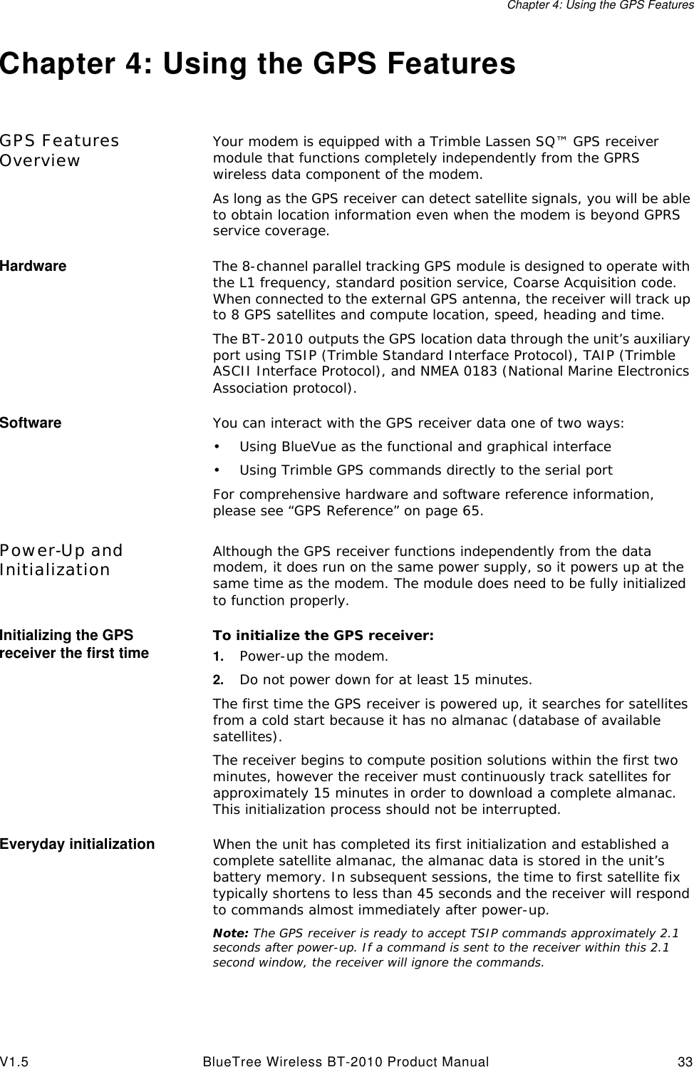 Chapter 4: Using the GPS FeaturesV1.5 BlueTree Wireless BT-2010 Product Manual 33Chapter 4: Using the GPS FeaturesGPS Features Overview Your modem is equipped with a Trimble Lassen SQ&trade; GPS receiver module that functions completely independently from the GPRS wireless data component of the modem. As long as the GPS receiver can detect satellite signals, you will be able to obtain location information even when the modem is beyond GPRS service coverage.Hardware The 8-channel parallel tracking GPS module is designed to operate with the L1 frequency, standard position service, Coarse Acquisition code. When connected to the external GPS antenna, the receiver will track up to 8 GPS satellites and compute location, speed, heading and time.The BT-2010 outputs the GPS location data through the unit&rsquo;s auxiliary port using TSIP (Trimble Standard Interface Protocol), TAIP (Trimble ASCII Interface Protocol), and NMEA 0183 (National Marine Electronics Association protocol).Software You can interact with the GPS receiver data one of two ways:&bull;Using BlueVue as the functional and graphical interface&bull;Using Trimble GPS commands directly to the serial portFor comprehensive hardware and software reference information, please see &ldquo;GPS Reference&rdquo; on page65.Power-Up and Initialization Although the GPS receiver functions independently from the data modem, it does run on the same power supply, so it powers up at the same time as the modem. The module does need to be fully initialized to function properly.Initializing the GPS receiver the first time To initialize the GPS receiver:1. Power-up the modem.2. Do not power down for at least 15 minutes.The first time the GPS receiver is powered up, it searches for satellites from a cold start because it has no almanac (database of available satellites). The receiver begins to compute position solutions within the first two minutes, however the receiver must continuously track satellites for approximately 15 minutes in order to download a complete almanac. This initialization process should not be interrupted.Everyday initialization When the unit has completed its first initialization and established a complete satellite almanac, the almanac data is stored in the unit&rsquo;s battery memory. In subsequent sessions, the time to first satellite fix typically shortens to less than 45 seconds and the receiver will respond to commands almost immediately after power-up.Note: The GPS receiver is ready to accept TSIP commands approximately 2.1 seconds after power-up. If a command is sent to the receiver within this 2.1 second window, the receiver will ignore the commands.