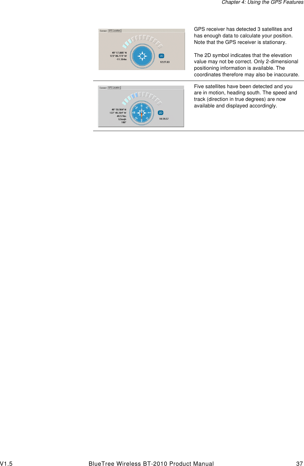 Chapter 4: Using the GPS FeaturesV1.5 BlueTree Wireless BT-2010 Product Manual 37GPS receiver has detected 3 satellites and has enough data to calculate your position. Note that the GPS receiver is stationary.The 2D symbol indicates that the elevation value may not be correct. Only 2-dimensional positioning information is available. The coordinates therefore may also be inaccurate.Five satellites have been detected and you are in motion, heading south. The speed and track (direction in true degrees) are now available and displayed accordingly.