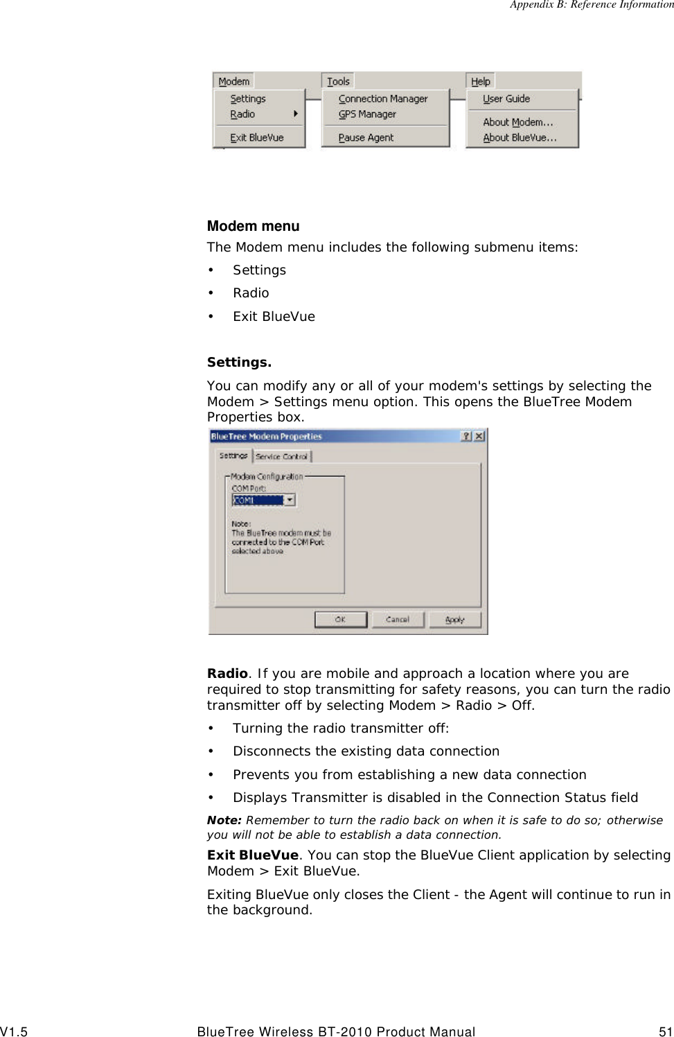 Appendix B: Reference InformationV1.5 BlueTree Wireless BT-2010 Product Manual 51Modem menuThe Modem menu includes the following submenu items: &bull;Settings&bull;Radio&bull;Exit BlueVueSettings. You can modify any or all of your modem's settings by selecting the Modem > Settings menu option. This opens the BlueTree Modem Properties box.Radio. If you are mobile and approach a location where you are required to stop transmitting for safety reasons, you can turn the radio transmitter off by selecting Modem > Radio > Off.&bull;Turning the radio transmitter off:&bull;Disconnects the existing data connection&bull;Prevents you from establishing a new data connection&bull;Displays Transmitter is disabled in the Connection Status fieldNote: Remember to turn the radio back on when it is safe to do so; otherwise you will not be able to establish a data connection.Exit BlueVue. You can stop the BlueVue Client application by selecting Modem > Exit BlueVue. Exiting BlueVue only closes the Client - the Agent will continue to run in the background.