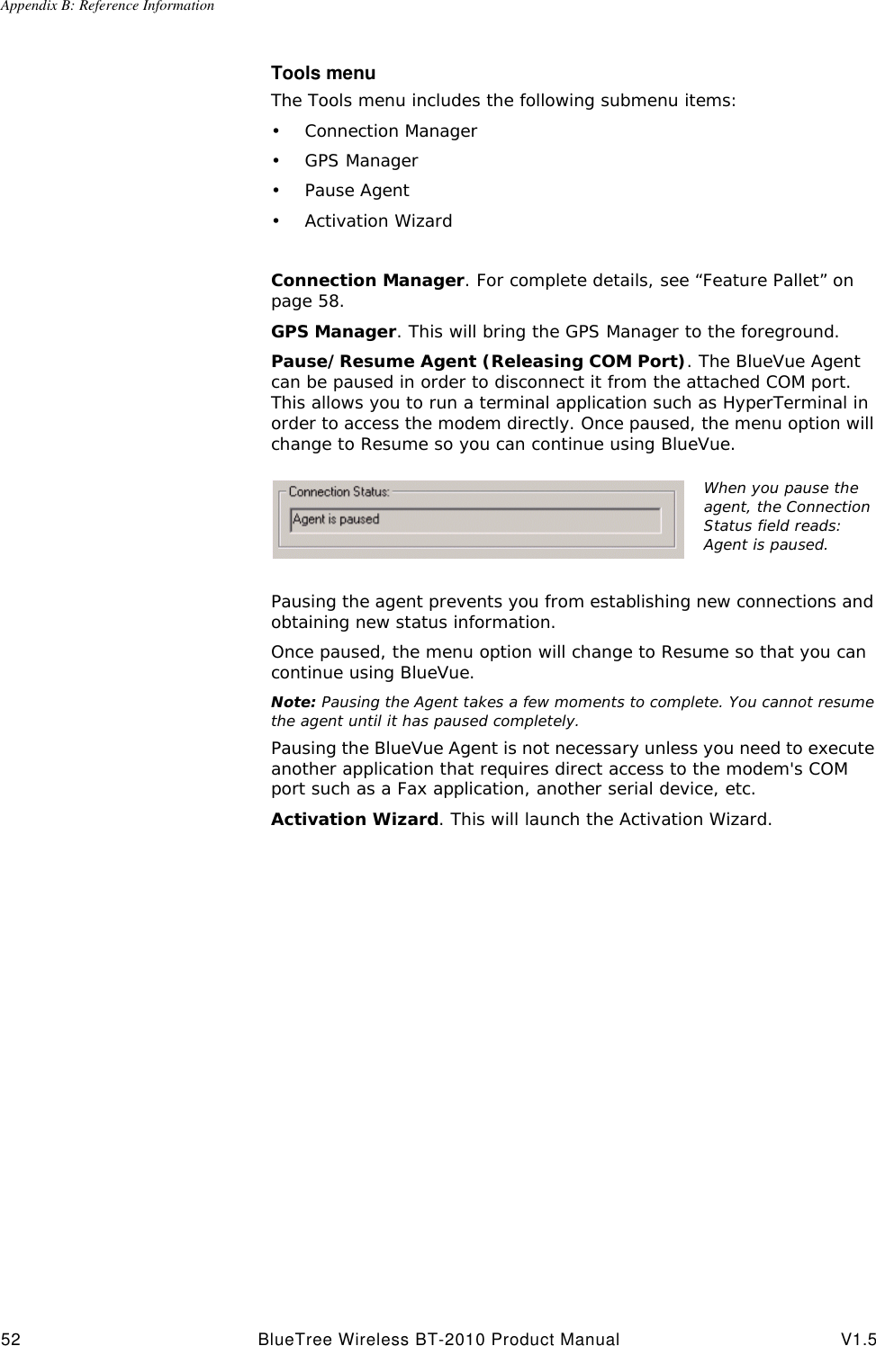 Appendix B: Reference Information52 BlueTree Wireless BT-2010 Product Manual V1.5Tools menuThe Tools menu includes the following submenu items: &bull;Connection Manager&bull;GPS Manager&bull;Pause Agent&bull;Activation WizardConnection Manager. For complete details, see &ldquo;Feature Pallet&rdquo; on page58.GPS Manager. This will bring the GPS Manager to the foreground.Pause/Resume Agent (Releasing COM Port). The BlueVue Agent can be paused in order to disconnect it from the attached COM port. This allows you to run a terminal application such as HyperTerminal in order to access the modem directly. Once paused, the menu option will change to Resume so you can continue using BlueVue. Pausing the agent prevents you from establishing new connections and obtaining new status information.Once paused, the menu option will change to Resume so that you can continue using BlueVue.Note: Pausing the Agent takes a few moments to complete. You cannot resume the agent until it has paused completely.Pausing the BlueVue Agent is not necessary unless you need to execute another application that requires direct access to the modem's COM port such as a Fax application, another serial device, etc.Activation Wizard. This will launch the Activation Wizard.When you pause the agent, the Connection Status field reads: Agent is paused.