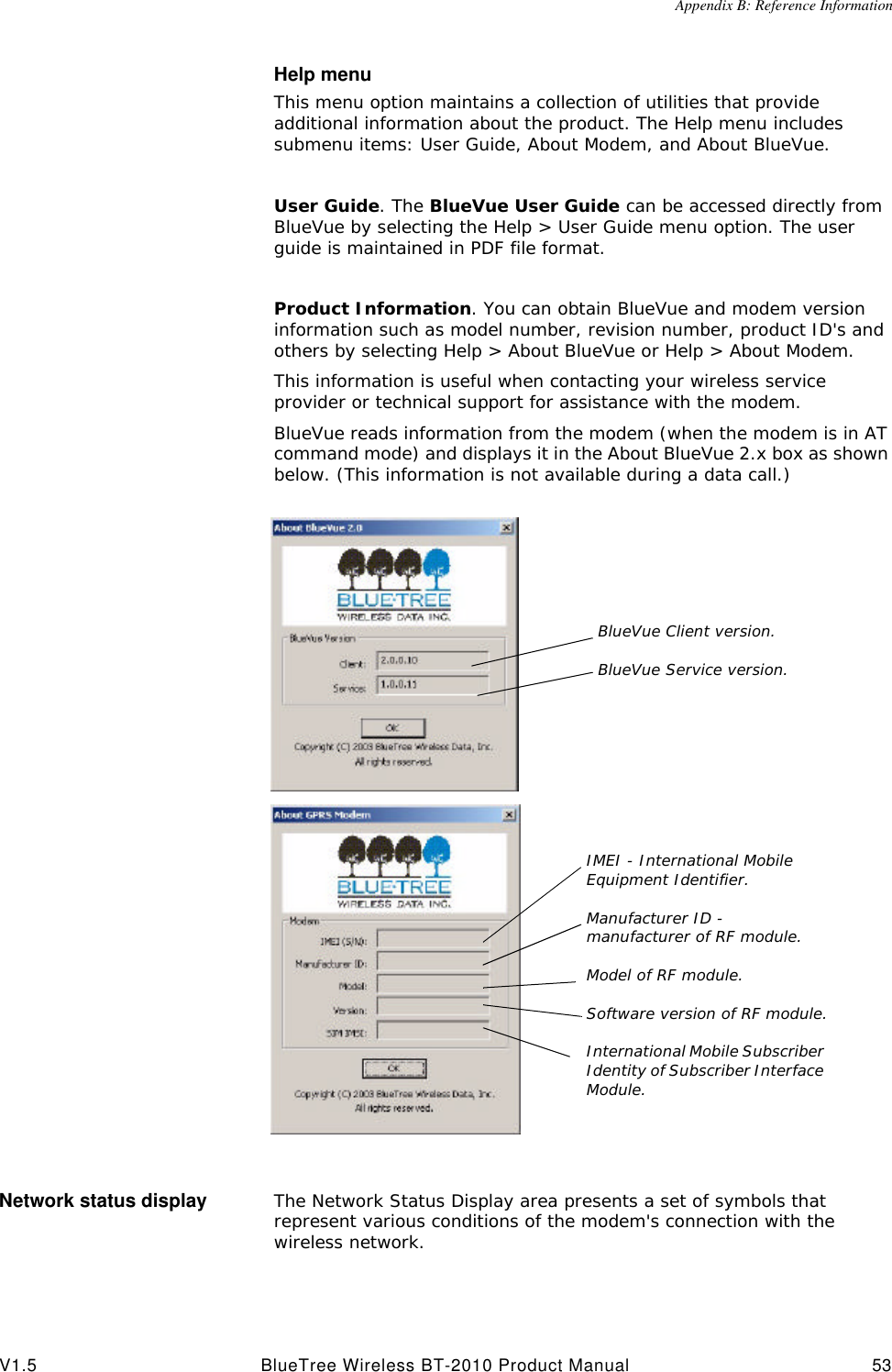 Appendix B: Reference InformationV1.5 BlueTree Wireless BT-2010 Product Manual 53Help menuThis menu option maintains a collection of utilities that provide additional information about the product. The Help menu includes submenu items: User Guide, About Modem, and About BlueVue.User Guide. The BlueVue User Guide can be accessed directly from BlueVue by selecting the Help > User Guide menu option. The user guide is maintained in PDF file format. Product Information. You can obtain BlueVue and modem version information such as model number, revision number, product ID's and others by selecting Help > About BlueVue or Help > About Modem.This information is useful when contacting your wireless service provider or technical support for assistance with the modem.BlueVue reads information from the modem (when the modem is in AT command mode) and displays it in the About BlueVue 2.x box as shown below. (This information is not available during a data call.)Network status display The Network Status Display area presents a set of symbols that represent various conditions of the modem's connection with the wireless network.BlueVue Client version.BlueVue Service version.IMEI - International Mobile Equipment Identifier.Manufacturer ID - manufacturer of RF module.Model of RF module.Software version of RF module.International Mobile Subscriber Identity of Subscriber Interface Module.
