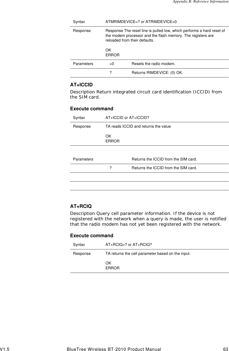 Appendix B: Reference InformationV1.5 BlueTree Wireless BT-2010 Product Manual 63AT+ICCIDDescription Return integrated circuit card identification (ICCID) from the SIM card.Execute commandAT+RCIQDescription Query cell parameter information. If the device is not registered with the network when a query is made, the user is notified that the radio modem has not yet been registered with the network.Execute commandSyntax ATMRIMDEVICE=? or ATRIMDEVICE=0Response Response The reset line is pulled low, which performs a hard reset of the modem processor and the flash memory. The registers are reloaded from their defaults.OKERRORParameters =0 Resets the radio modem.?Returns RIMDEVICE: (0) OK.Syntax AT+ICCID or AT+ICCID?Response TA reads ICCID and returns the valueOKERRORParameters Returns the ICCID from the SIM card.?Returns the ICCID from the SIM card.Syntax AT+RCIQ=? or AT+RCIQ?Response TA returns the cell parameter based on the input.OKERROR