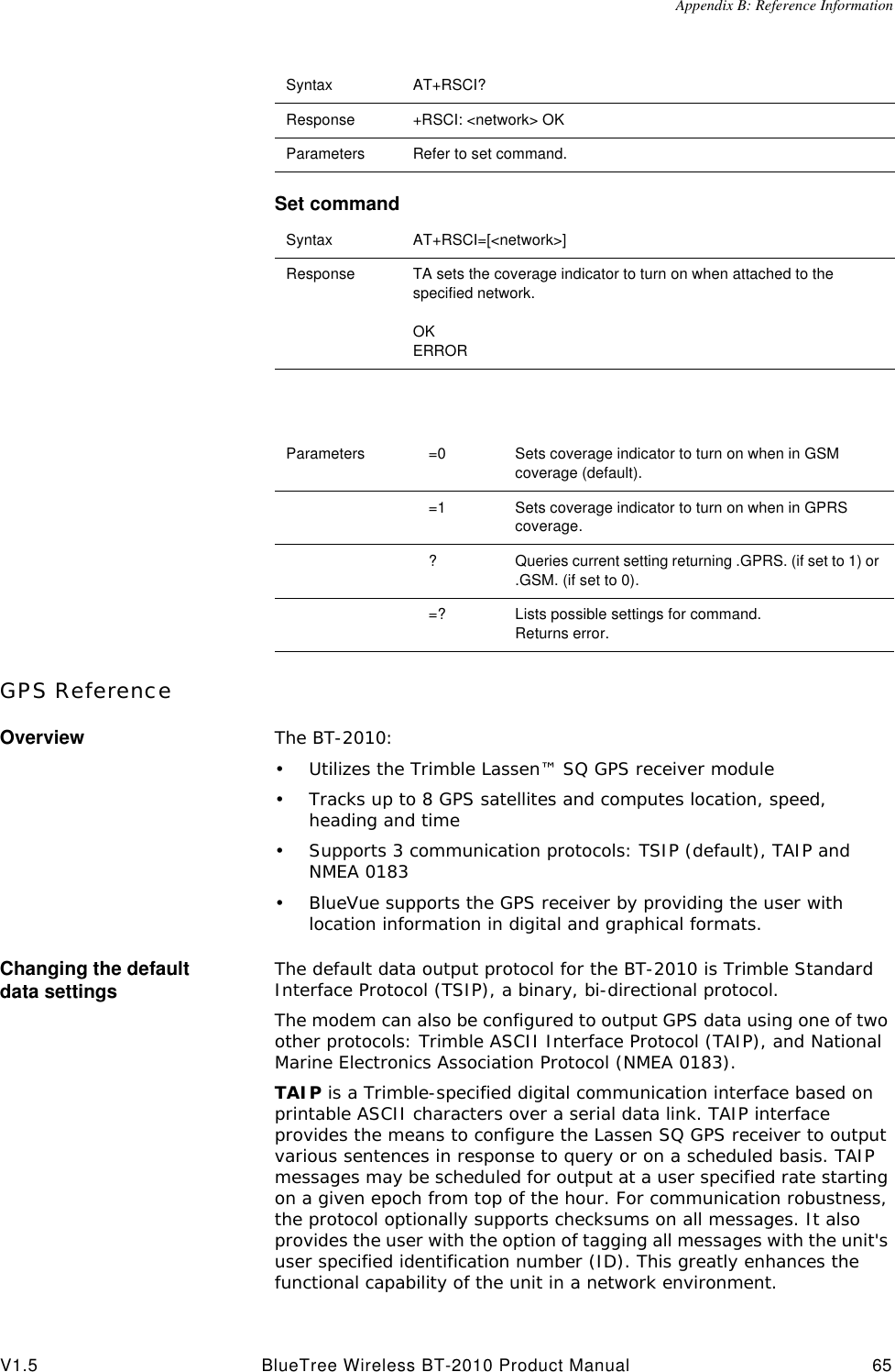 Appendix B: Reference InformationV1.5 BlueTree Wireless BT-2010 Product Manual 65Set commandGPS ReferenceOverview The BT-2010:&bull;Utilizes the Trimble Lassen&trade; SQ GPS receiver module&bull;Tracks up to 8 GPS satellites and computes location, speed, heading and time&bull;Supports 3 communication protocols: TSIP (default), TAIP and NMEA 0183&bull;BlueVue supports the GPS receiver by providing the user with location information in digital and graphical formats.Changing the default data settings The default data output protocol for the BT-2010 is Trimble Standard Interface Protocol (TSIP), a binary, bi-directional protocol.The modem can also be configured to output GPS data using one of two other protocols: Trimble ASCII Interface Protocol (TAIP), and National Marine Electronics Association Protocol (NMEA 0183).TAIP is a Trimble-specified digital communication interface based on printable ASCII characters over a serial data link. TAIP interface provides the means to configure the Lassen SQ GPS receiver to output various sentences in response to query or on a scheduled basis. TAIP messages may be scheduled for output at a user specified rate starting on a given epoch from top of the hour. For communication robustness, the protocol optionally supports checksums on all messages. It also provides the user with the option of tagging all messages with the unit's user specified identification number (ID). This greatly enhances the functional capability of the unit in a network environment. Syntax AT+RSCI?Response +RSCI: <network> OKParameters Refer to set command.Syntax AT+RSCI=[<network>]Response TA sets the coverage indicator to turn on when attached to the specified network.OKERRORParameters =0 Sets coverage indicator to turn on when in GSM coverage (default).=1 Sets coverage indicator to turn on when in GPRS coverage.?Queries current setting returning .GPRS. (if set to 1) or .GSM. (if set to 0).=? Lists possible settings for command.Returns error.