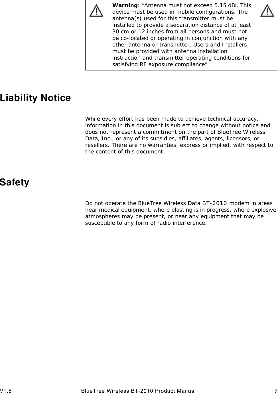 V1.5 BlueTree Wireless BT-2010 Product Manual 7Liability NoticeWhile every effort has been made to achieve technical accuracy, information in this document is subject to change without notice and does not represent a commitment on the part of BlueTree Wireless Data, Inc., or any of its subsidies, affiliates, agents, licensors, or resellers. There are no warranties, express or implied, with respect to the content of this document.SafetyDo not operate the BlueTree Wireless Data BT-2010 modem in areas near medical equipment, where blasting is in progress, where explosive atmospheres may be present, or near any equipment that may be susceptible to any form of radio interference. Warning: &ldquo;Antenna must not exceed 5.15 dBi. This device must be used in mobile configurations. The antenna(s) used for this transmitter must be installed to provide a separation distance of at least 30 cm or 12 inches from all persons and must not be co-located or operating in conjunction with any other antenna or transmitter. Users and Installers must be provided with antenna installation instruction and transmitter operating conditions for satisfying RF exposure compliance&rdquo;