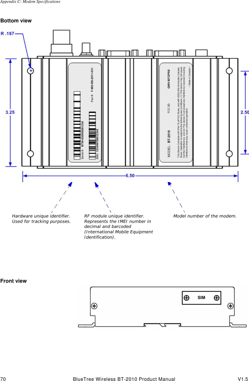 Appendix C: Modem Specifications70 BlueTree Wireless BT-2010 Product Manual V1.5Bottom viewFront viewPart number under which the modem was ordered.Hardware unique identifier. Used for tracking purposes.FCC and Industry Canada identifiersRF module unique identifier. Represents the IMEI number in decimal and barcoded (International Mobile Equipment Identification). Model number of the modem.