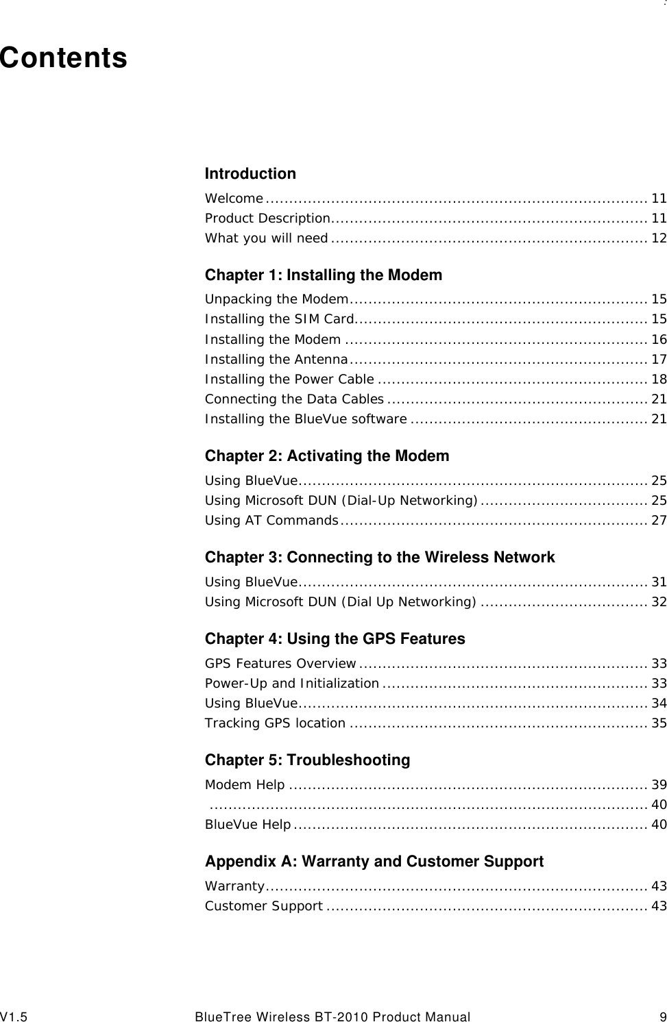 : V1.5 BlueTree Wireless BT-2010 Product Manual 9ContentsIntroductionWelcome.................................................................................. 11Product Description.................................................................... 11What you will need .................................................................... 12Chapter 1: Installing the ModemUnpacking the Modem................................................................ 15Installing the SIM Card............................................................... 15Installing the Modem ................................................................. 16Installing the Antenna................................................................ 17Installing the Power Cable .......................................................... 18Connecting the Data Cables........................................................ 21Installing the BlueVue software ................................................... 21Chapter 2: Activating the ModemUsing BlueVue........................................................................... 25Using Microsoft DUN (Dial-Up Networking).................................... 25Using AT Commands.................................................................. 27Chapter 3: Connecting to the Wireless NetworkUsing BlueVue........................................................................... 31Using Microsoft DUN (Dial Up Networking) .................................... 32Chapter 4: Using the GPS FeaturesGPS Features Overview .............................................................. 33Power-Up and Initialization ......................................................... 33Using BlueVue........................................................................... 34Tracking GPS location ................................................................ 35Chapter 5: TroubleshootingModem Help ............................................................................. 39.............................................................................................. 40BlueVue Help ............................................................................ 40Appendix A: Warranty and Customer SupportWarranty.................................................................................. 43Customer Support ..................................................................... 43