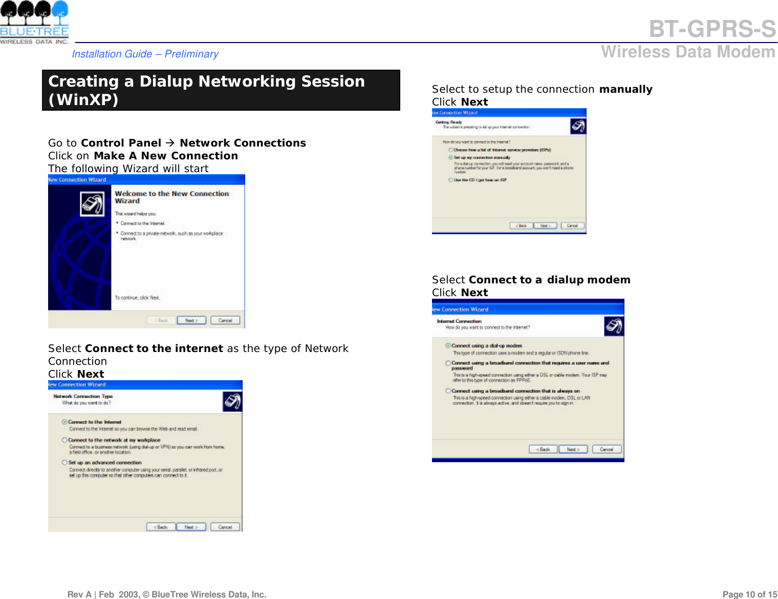 BT-GPRS-S         Installation Guide &ndash; Preliminary                            Wireless Data Modem  Rev A | Feb  2003, &copy; BlueTree Wireless Data, Inc.         Page 10 of 15  Creating a Dialup Networking Session (WinXP)  Go to Control Panel &agrave; Network Connections Click on Make A New Connection The following Wizard will start   Select Connect to the internet as the type of Network Connection Click Next       Select to setup the connection manually Click Next     Select Connect to a dialup modem Click Next           