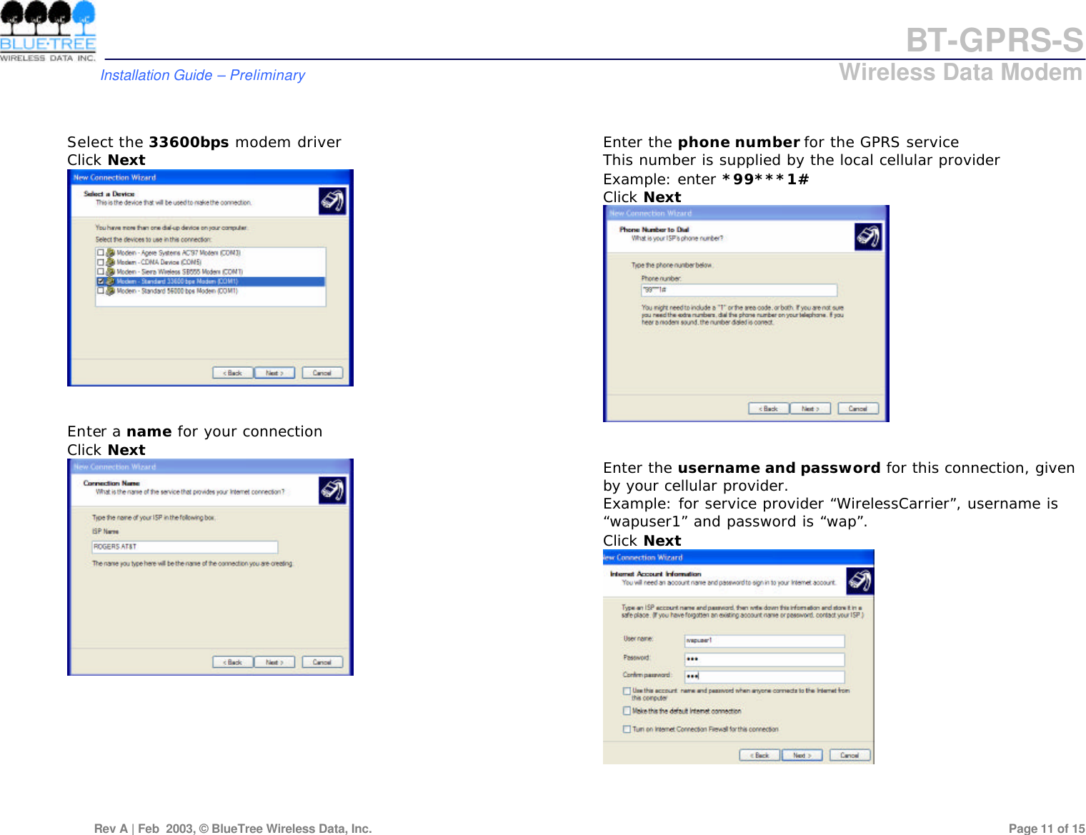 BT-GPRS-S         Installation Guide &ndash; Preliminary                            Wireless Data Modem  Rev A | Feb  2003, &copy; BlueTree Wireless Data, Inc.         Page 11 of 15    Select the 33600bps modem driver Click Next    Enter a name for your connection Click Next            Enter the phone number for the GPRS service This number is supplied by the local cellular provider Example: enter *99***1# Click Next    Enter the username and password for this connection, given by your cellular provider. Example: for service provider &ldquo;WirelessCarrier&rdquo;, username is &ldquo;wapuser1&rdquo; and password is &ldquo;wap&rdquo;. Click Next     