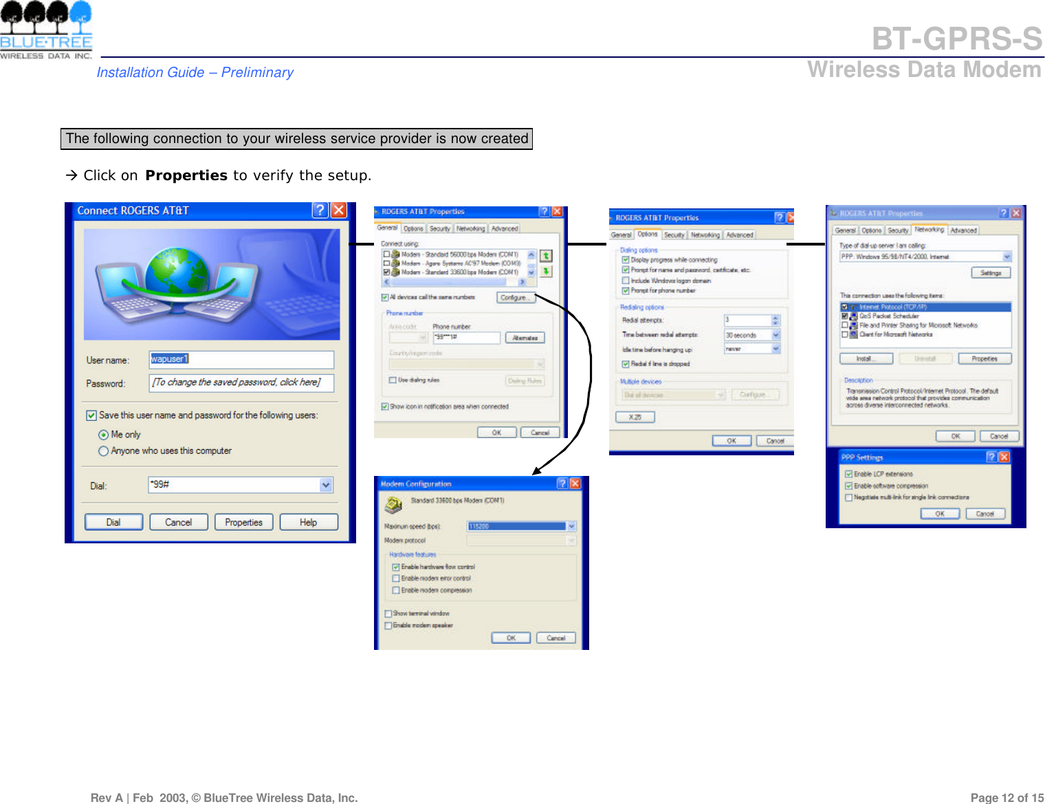 BT-GPRS-S         Installation Guide &ndash; Preliminary                            Wireless Data Modem  Rev A | Feb  2003, &copy; BlueTree Wireless Data, Inc.         Page 12 of 15    The following connection to your wireless service provider is now created  &agrave; Click on Properties to verify the setup.                             