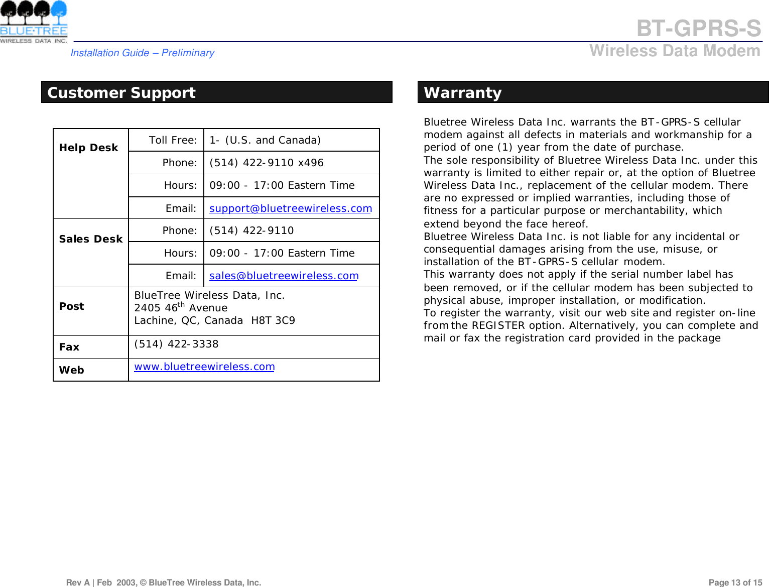 BT-GPRS-S         Installation Guide &ndash; Preliminary                            Wireless Data Modem  Rev A | Feb  2003, &copy; BlueTree Wireless Data, Inc.         Page 13 of 15   Customer Support  Toll Free: 1- (U.S. and Canada) Phone: (514) 422-9110 x496 Hours: 09:00 - 17:00 Eastern Time  Help Desk  Email: support@bluetreewireless.com Phone: (514) 422-9110 Hours: 09:00 - 17:00 Eastern Time  Sales Desk  Email: sales@bluetreewireless.com  Post   BlueTree Wireless Data, Inc. 2405 46th Avenue Lachine, QC, Canada  H8T 3C9  Fax   (514) 422-3338  Web   www.bluetreewireless.com  Warranty Bluetree Wireless Data Inc. warrants the BT-GPRS-S cellular modem against all defects in materials and workmanship for a period of one (1) year from the date of purchase.  The sole responsibility of Bluetree Wireless Data Inc. under this warranty is limited to either repair or, at the option of Bluetree Wireless Data Inc., replacement of the cellular modem. There are no expressed or implied warranties, including those of fitness for a particular purpose or merchantability, which extend beyond the face hereof.  Bluetree Wireless Data Inc. is not liable for any incidental or consequential damages arising from the use, misuse, or installation of the BT-GPRS-S cellular modem.  This warranty does not apply if the serial number label has been removed, or if the cellular modem has been subjected to physical abuse, improper installation, or modification.  To register the warranty, visit our web site and register on-line from the REGISTER option. Alternatively, you can complete and mail or fax the registration card provided in the package 