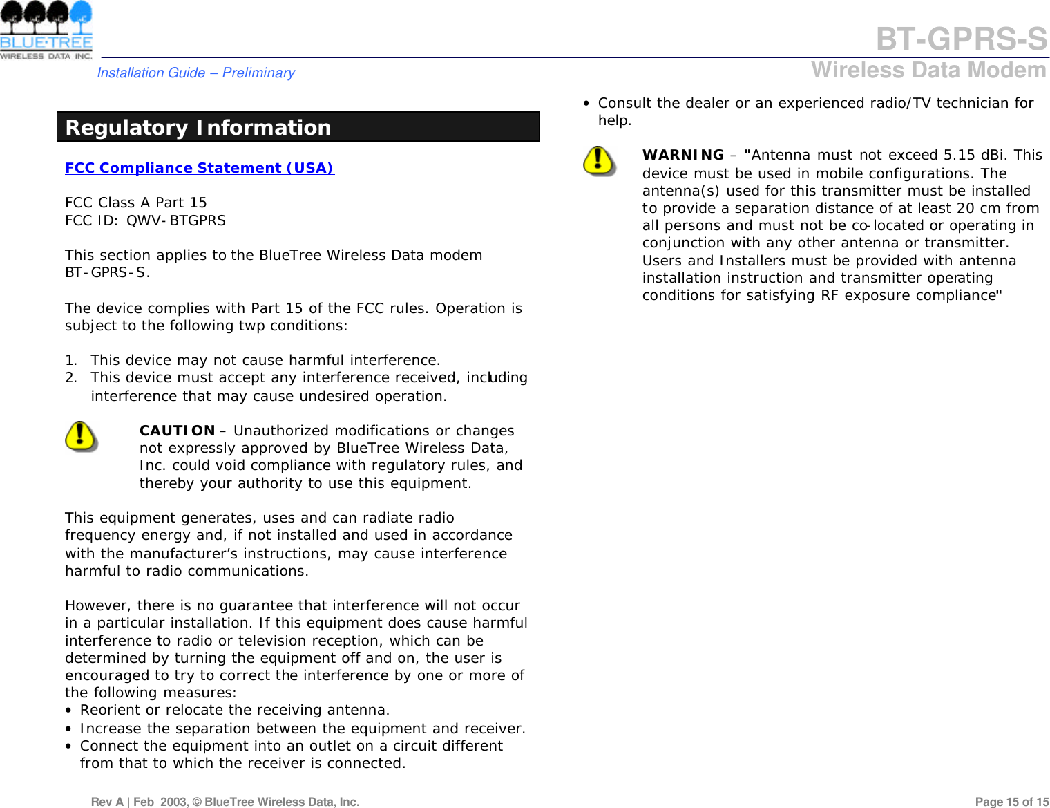 BT-GPRS-S         Installation Guide &ndash; Preliminary                            Wireless Data Modem  Rev A | Feb  2003, &copy; BlueTree Wireless Data, Inc.         Page 15 of 15   Regulatory Information FCC Compliance Statement (USA)  FCC Class A Part 15 FCC ID: QWV-BTGPRS  This section applies to the BlueTree Wireless Data modem  BT-GPRS-S.  The device complies with Part 15 of the FCC rules. Operation is subject to the following twp conditions:  1. This device may not cause harmful interference. 2. This device must accept any interference received, including interference that may cause undesired operation.   CAUTION &ndash; Unauthorized modifications or changes not expressly approved by BlueTree Wireless Data, Inc. could void compliance with regulatory rules, and thereby your authority to use this equipment.  This equipment generates, uses and can radiate radio frequency energy and, if not installed and used in accordance with the manufacturer&rsquo;s instructions, may cause interference harmful to radio communications.  However, there is no guarantee that interference will not occur in a particular installation. If this equipment does cause harmful interference to radio or television reception, which can be determined by turning the equipment off and on, the user is encouraged to try to correct the interference by one or more of the following measures: &bull; Reorient or relocate the receiving antenna. &bull; Increase the separation between the equipment and receiver. &bull; Connect the equipment into an outlet on a circuit different from that to which the receiver is connected. &bull; Consult the dealer or an experienced radio/TV technician for help.   WARNING &ndash; "Antenna must not exceed 5.15 dBi. This device must be used in mobile configurations. The antenna(s) used for this transmitter must be installed to provide a separation distance of at least 20 cm from all persons and must not be co-located or operating in conjunction with any other antenna or transmitter. Users and Installers must be provided with antenna installation instruction and transmitter operating conditions for satisfying RF exposure compliance"  
