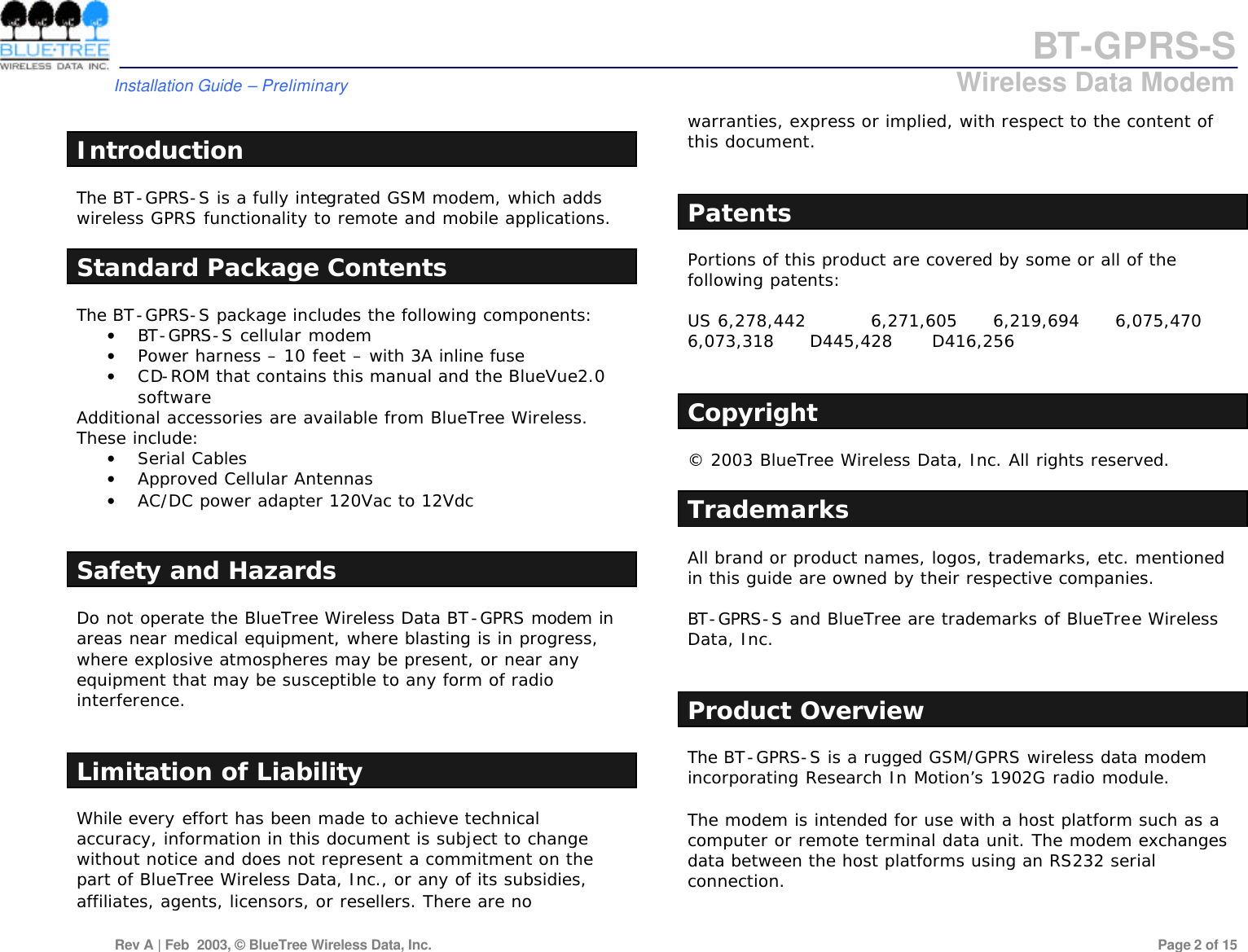 BT-GPRS-S         Installation Guide &ndash; Preliminary                            Wireless Data Modem  Rev A | Feb  2003, &copy; BlueTree Wireless Data, Inc.         Page 2 of 15   Introduction The BT-GPRS-S is a fully integrated GSM modem, which adds wireless GPRS functionality to remote and mobile applications.  Standard Package Contents The BT-GPRS-S package includes the following components:  &bull; BT-GPRS-S cellular modem &bull; Power harness &ndash; 10 feet &ndash; with 3A inline fuse &bull; CD-ROM that contains this manual and the BlueVue2.0 software  Additional accessories are available from BlueTree Wireless. These include:  &bull; Serial Cables &bull; Approved Cellular Antennas &bull; AC/DC power adapter 120Vac to 12Vdc   Safety and Hazards Do not operate the BlueTree Wireless Data BT-GPRS modem in areas near medical equipment, where blasting is in progress, where explosive atmospheres may be present, or near any equipment that may be susceptible to any form of radio interference.    Limitation of Liability While every effort has been made to achieve technical accuracy, information in this document is subject to change without notice and does not represent a commitment on the part of BlueTree Wireless Data, Inc., or any of its subsidies, affiliates, agents, licensors, or resellers. There are no warranties, express or implied, with respect to the content of this document.   Patents Portions of this product are covered by some or all of the following patents:  US 6,278,442   6,271,605 6,219,694 6,075,470 6,073,318 D445,428 D416,256   Copyright &copy; 2003 BlueTree Wireless Data, Inc. All rights reserved.  Trademarks All brand or product names, logos, trademarks, etc. mentioned in this guide are owned by their respective companies.  BT-GPRS-S and BlueTree are trademarks of BlueTree Wireless Data, Inc.   Product Overview The BT-GPRS-S is a rugged GSM/GPRS wireless data modem incorporating Research In Motion&rsquo;s 1902G radio module.  The modem is intended for use with a host platform such as a computer or remote terminal data unit. The modem exchanges data between the host platforms using an RS232 serial connection.  