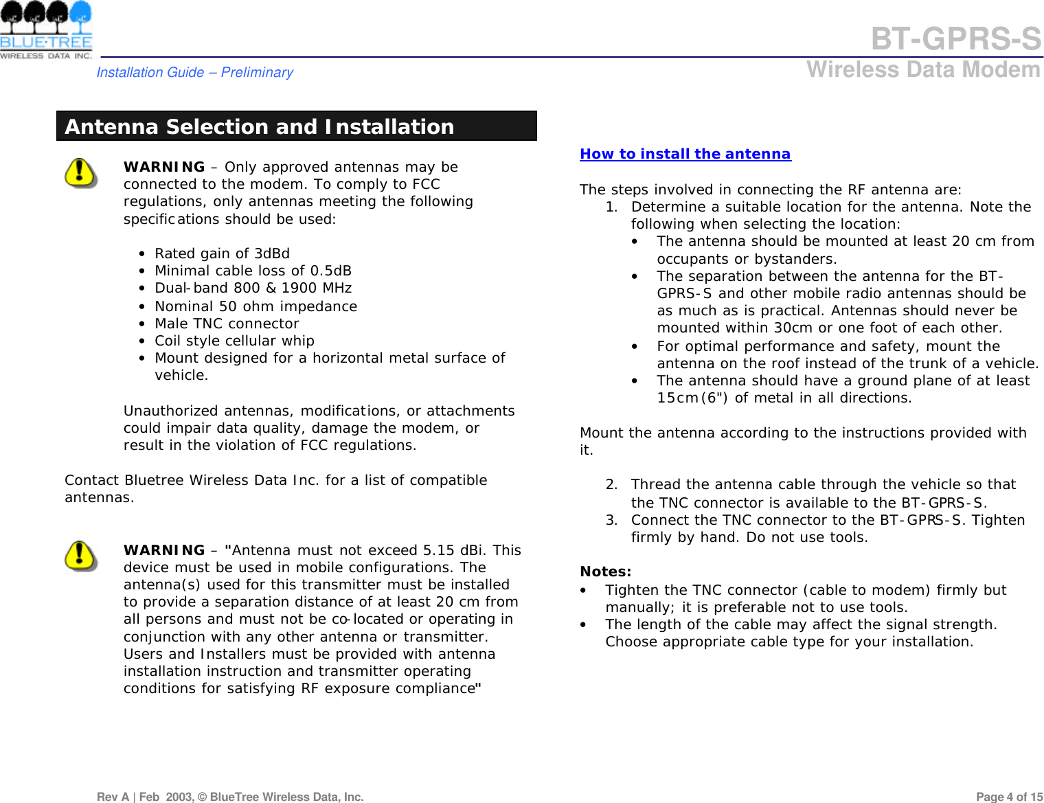 BT-GPRS-S         Installation Guide &ndash; Preliminary                            Wireless Data Modem  Rev A | Feb  2003, &copy; BlueTree Wireless Data, Inc.         Page 4 of 15   Antenna Selection and Installation   WARNING &ndash; Only approved antennas may be connected to the modem. To comply to FCC regulations, only antennas meeting the following specifications should be used:  &bull; Rated gain of 3dBd &bull; Minimal cable loss of 0.5dB &bull; Dual-band 800 &amp; 1900 MHz &bull; Nominal 50 ohm impedance &bull; Male TNC connector &bull; Coil style cellular whip &bull; Mount designed for a horizontal metal surface of vehicle.  Unauthorized antennas, modifications, or attachments could impair data quality, damage the modem, or result in the violation of FCC regulations.  Contact Bluetree Wireless Data Inc. for a list of compatible antennas.    WARNING &ndash; "Antenna must not exceed 5.15 dBi. This device must be used in mobile configurations. The antenna(s) used for this transmitter must be installed to provide a separation distance of at least 20 cm from all persons and must not be co-located or operating in conjunction with any other antenna or transmitter. Users and Installers must be provided with antenna installation instruction and transmitter operating conditions for satisfying RF exposure compliance"         How to install the antenna  The steps involved in connecting the RF antenna are:  1. Determine a suitable location for the antenna. Note the following when selecting the location:  &bull; The antenna should be mounted at least 20 cm from occupants or bystanders.  &bull; The separation between the antenna for the BT-GPRS-S and other mobile radio antennas should be as much as is practical. Antennas should never be mounted within 30cm or one foot of each other.  &bull; For optimal performance and safety, mount the antenna on the roof instead of the trunk of a vehicle.  &bull; The antenna should have a ground plane of at least 15cm (6") of metal in all directions.   Mount the antenna according to the instructions provided with it.   2. Thread the antenna cable through the vehicle so that the TNC connector is available to the BT-GPRS-S.  3. Connect the TNC connector to the BT-GPRS-S. Tighten firmly by hand. Do not use tools.   Notes: &bull; Tighten the TNC connector (cable to modem) firmly but manually; it is preferable not to use tools. &bull; The length of the cable may affect the signal strength. Choose appropriate cable type for your installation. 