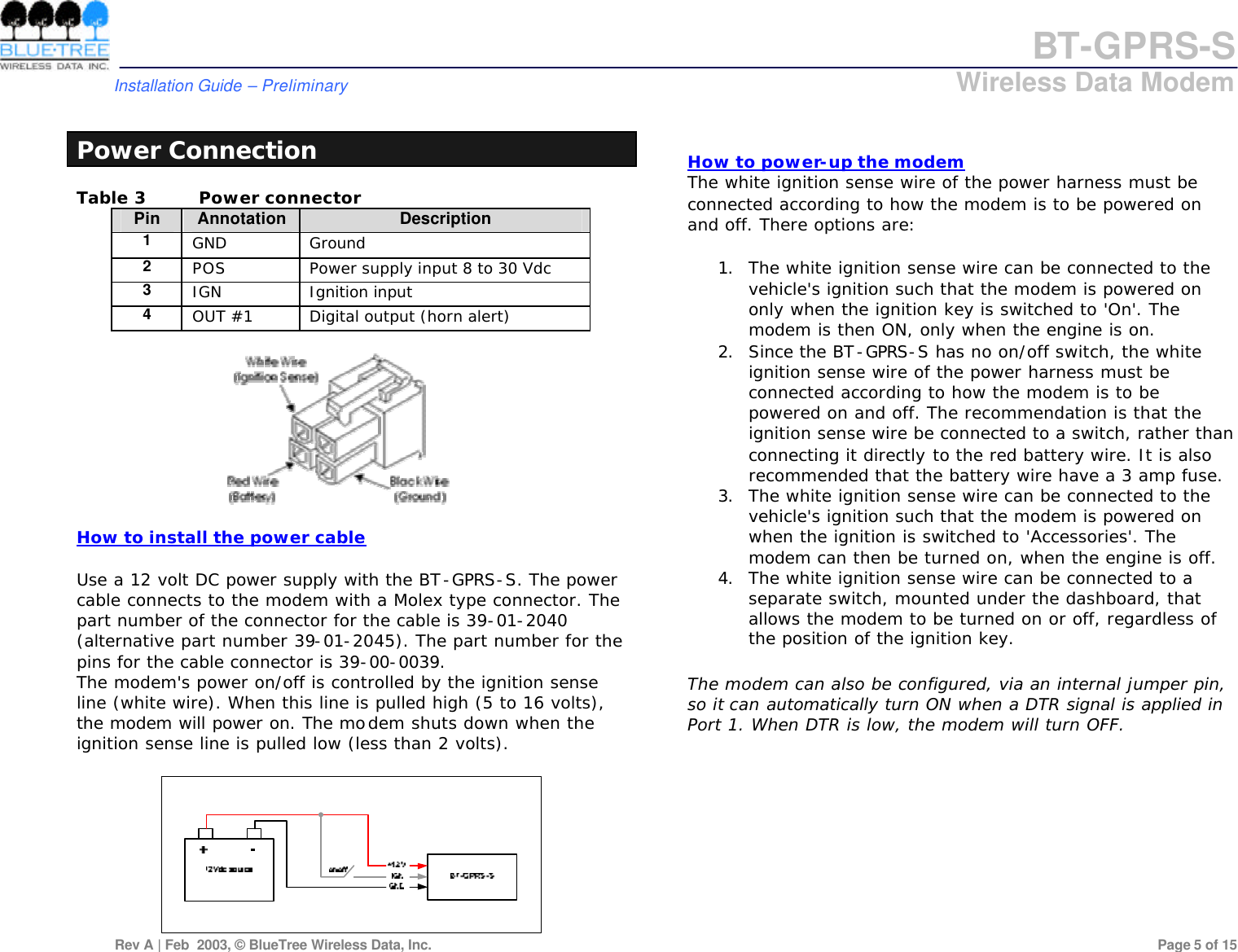 BT-GPRS-S         Installation Guide &ndash; Preliminary                            Wireless Data Modem  Rev A | Feb  2003, &copy; BlueTree Wireless Data, Inc.         Page 5 of 15   Power Connection Table 3 Power connector Pin Annotation Description 1 GND Ground 2 POS Power supply input 8 to 30 Vdc 3 IGN Ignition input 4 OUT #1 Digital output (horn alert)    How to install the power cable  Use a 12 volt DC power supply with the BT-GPRS-S. The power cable connects to the modem with a Molex type connector. The part number of the connector for the cable is 39-01-2040 (alternative part number 39-01-2045). The part number for the pins for the cable connector is 39-00-0039. The modem's power on/off is controlled by the ignition sense line (white wire). When this line is pulled high (5 to 16 volts), the modem will power on. The modem shuts down when the ignition sense line is pulled low (less than 2 volts).      How to power-up the modem  The white ignition sense wire of the power harness must be connected according to how the modem is to be powered on and off. There options are:  1. The white ignition sense wire can be connected to the vehicle's ignition such that the modem is powered on only when the ignition key is switched to 'On'. The modem is then ON, only when the engine is on.  2. Since the BT-GPRS-S has no on/off switch, the white ignition sense wire of the power harness must be connected according to how the modem is to be powered on and off. The recommendation is that the ignition sense wire be connected to a switch, rather than connecting it directly to the red battery wire. It is also recommended that the battery wire have a 3 amp fuse.  3. The white ignition sense wire can be connected to the vehicle's ignition such that the modem is powered on when the ignition is switched to 'Accessories'. The modem can then be turned on, when the engine is off.  4. The white ignition sense wire can be connected to a separate switch, mounted under the dashboard, that allows the modem to be turned on or off, regardless of the position of the ignition key.  The modem can also be configured, via an internal jumper pin, so it can automatically turn ON when a DTR signal is applied in Port 1. When DTR is low, the modem will turn OFF. 