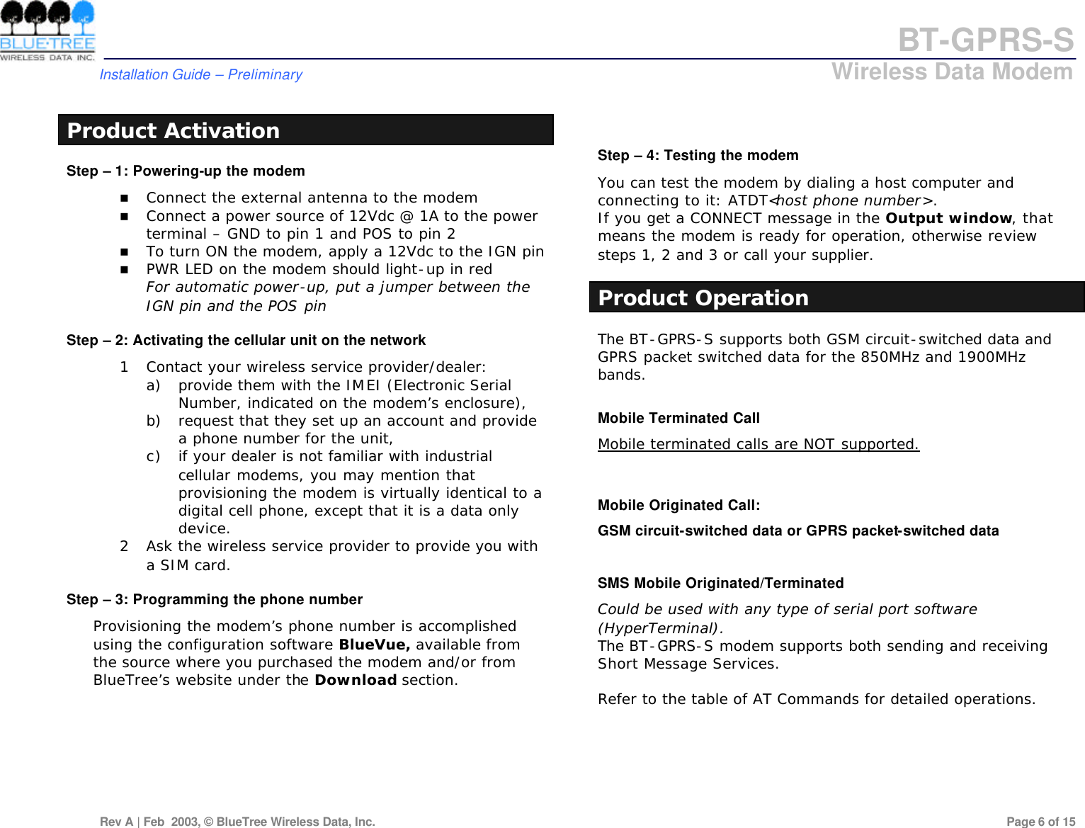 BT-GPRS-S         Installation Guide &ndash; Preliminary                            Wireless Data Modem  Rev A | Feb  2003, &copy; BlueTree Wireless Data, Inc.         Page 6 of 15   Product Activation Step &ndash; 1: Powering-up the modem n Connect the external antenna to the modem n Connect a power source of 12Vdc @ 1A to the power terminal &ndash; GND to pin 1 and POS to pin 2 n To turn ON the modem, apply a 12Vdc to the IGN pin n PWR LED on the modem should light-up in red For automatic power-up, put a jumper between the IGN pin and the POS pin  Step &ndash; 2: Activating the cellular unit on the network 1 Contact your wireless service provider/dealer:  a) provide them with the IMEI (Electronic Serial Number, indicated on the modem&rsquo;s enclosure),  b) request that they set up an account and provide a phone number for the unit,  c) if your dealer is not familiar with industrial cellular modems, you may mention that provisioning the modem is virtually identical to a digital cell phone, except that it is a data only device. 2 Ask the wireless service provider to provide you with a SIM card.  Step &ndash; 3: Programming the phone number Provisioning the modem&rsquo;s phone number is accomplished using the configuration software BlueVue, available from the source where you purchased the modem and/or from BlueTree&rsquo;s website under the Download section.    Step &ndash; 4: Testing the modem You can test the modem by dialing a host computer and connecting to it: ATDT<host phone number>. If you get a CONNECT message in the Output window, that means the modem is ready for operation, otherwise review steps 1, 2 and 3 or call your supplier.  Product Operation The BT-GPRS-S supports both GSM circuit-switched data and GPRS packet switched data for the 850MHz and 1900MHz bands.  Mobile Terminated Call Mobile terminated calls are NOT supported.   Mobile Originated Call: GSM circuit-switched data or GPRS packet-switched data  SMS Mobile Originated/Terminated Could be used with any type of serial port software (HyperTerminal). The BT-GPRS-S modem supports both sending and receiving Short Message Services.  Refer to the table of AT Commands for detailed operations.         