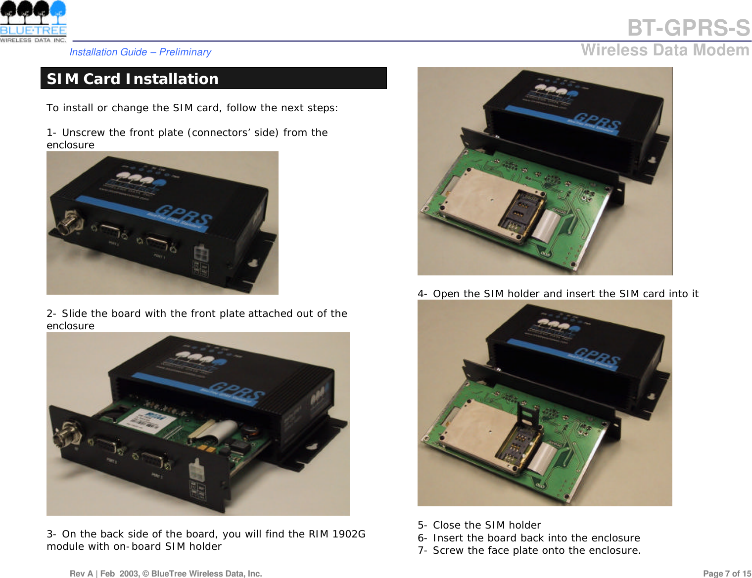 BT-GPRS-S         Installation Guide &ndash; Preliminary                            Wireless Data Modem  Rev A | Feb  2003, &copy; BlueTree Wireless Data, Inc.         Page 7 of 15  SIM Card Installation To install or change the SIM card, follow the next steps:  1- Unscrew the front plate (connectors&rsquo; side) from the enclosure   2- Slide the board with the front plate attached out of the enclosure   3- On the back side of the board, you will find the RIM 1902G module with on-board SIM holder   4- Open the SIM holder and insert the SIM card into it   5- Close the SIM holder 6- Insert the board back into the enclosure 7- Screw the face plate onto the enclosure. 