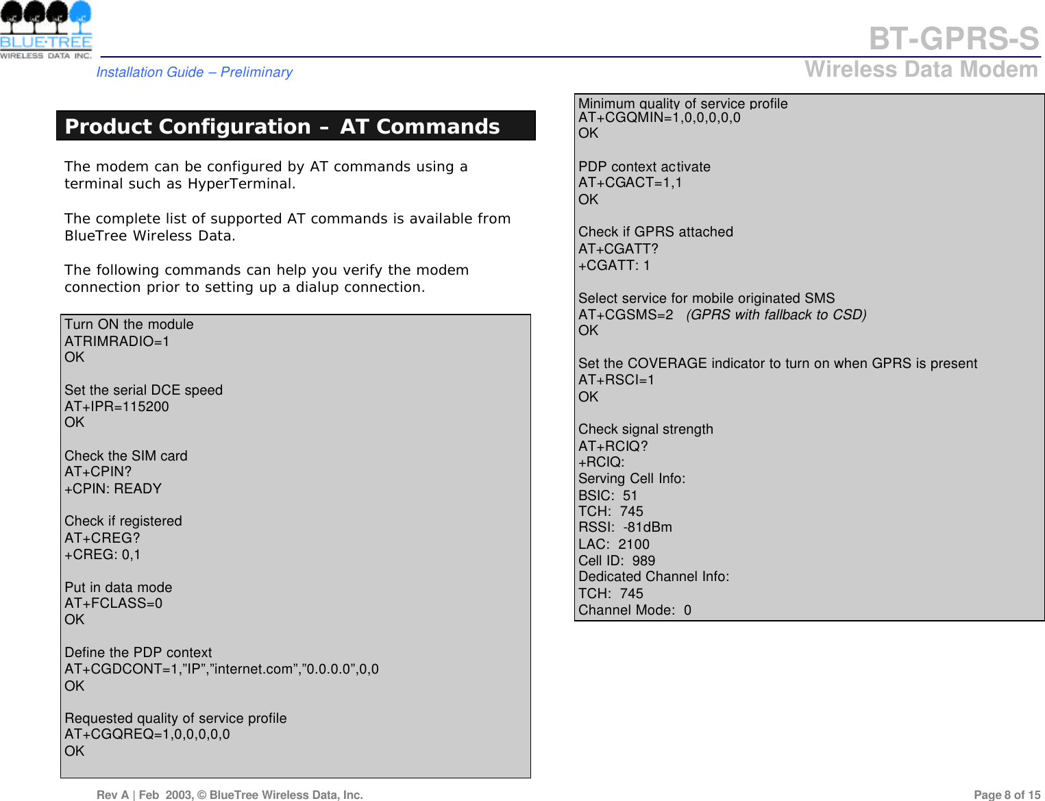 BT-GPRS-S         Installation Guide &ndash; Preliminary                            Wireless Data Modem  Rev A | Feb  2003, &copy; BlueTree Wireless Data, Inc.         Page 8 of 15   Product Configuration &ndash; AT Commands The modem can be configured by AT commands using a terminal such as HyperTerminal.  The complete list of supported AT commands is available from BlueTree Wireless Data.  The following commands can help you verify the modem connection prior to setting up a dialup connection.  Turn ON the module ATRIMRADIO=1 OK  Set the serial DCE speed  AT+IPR=115200 OK  Check the SIM card  AT+CPIN? +CPIN: READY  Check if registered AT+CREG? +CREG: 0,1  Put in data mode AT+FCLASS=0 OK  Define the PDP context AT+CGDCONT=1,&rdquo;IP&rdquo;,&rdquo;internet.com&rdquo;,&rdquo;0.0.0.0&rdquo;,0,0 OK  Requested quality of service profile AT+CGQREQ=1,0,0,0,0,0 OK  Minimum quality of service profile AT+CGQMIN=1,0,0,0,0,0 OK  PDP context activate AT+CGACT=1,1 OK  Check if GPRS attached AT+CGATT? +CGATT: 1  Select service for mobile originated SMS  AT+CGSMS=2   (GPRS with fallback to CSD) OK  Set the COVERAGE indicator to turn on when GPRS is present AT+RSCI=1 OK  Check signal strength  AT+RCIQ? +RCIQ: Serving Cell Info: BSIC:  51 TCH:  745 RSSI:  -81dBm LAC:  2100 Cell ID:  989 Dedicated Channel Info: TCH:  745 Channel Mode:  0        