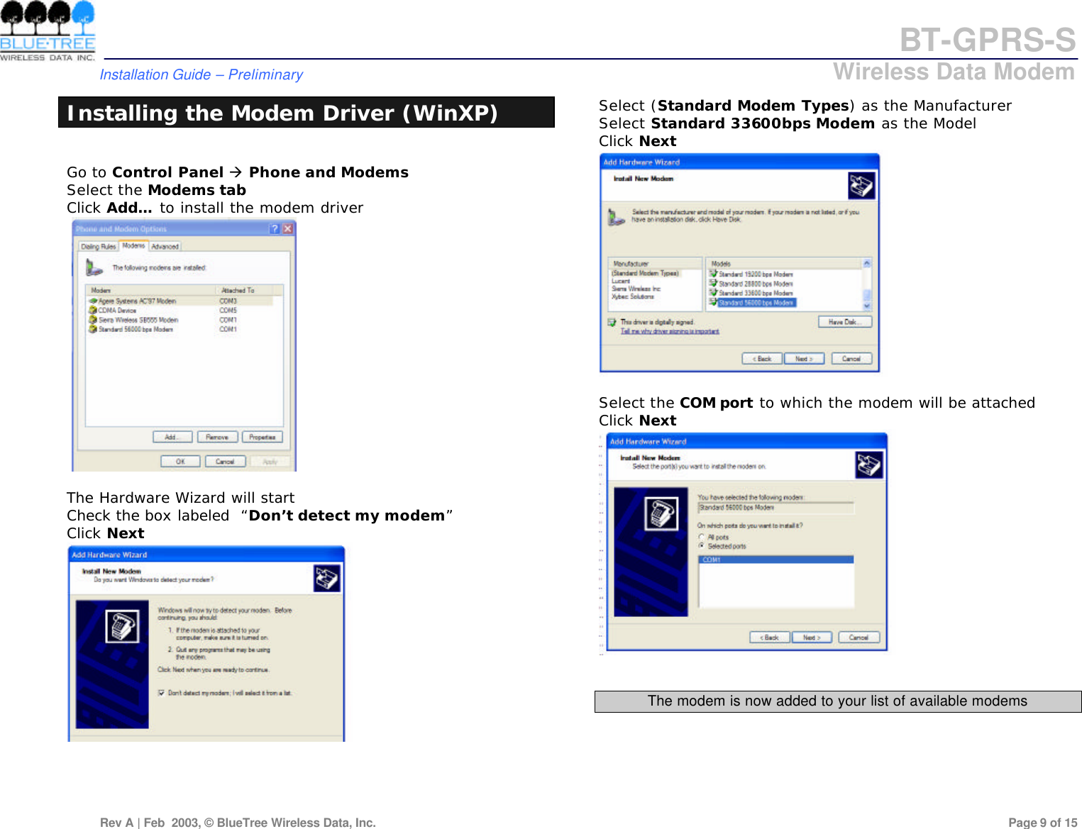 BT-GPRS-S         Installation Guide &ndash; Preliminary                            Wireless Data Modem  Rev A | Feb  2003, &copy; BlueTree Wireless Data, Inc.         Page 9 of 15  Installing the Modem Driver (WinXP)  Go to Control Panel &agrave; Phone and Modems Select the Modems tab Click Add&hellip; to install the modem driver     The Hardware Wizard will start Check the box labeled  &ldquo;Don&rsquo;t detect my modem&rdquo;  Click Next      Select (Standard Modem Types) as the Manufacturer Select Standard 33600bps Modem as the Model Click Next   Select the COM port to which the modem will be attached Click Next    The modem is now added to your list of available modems    