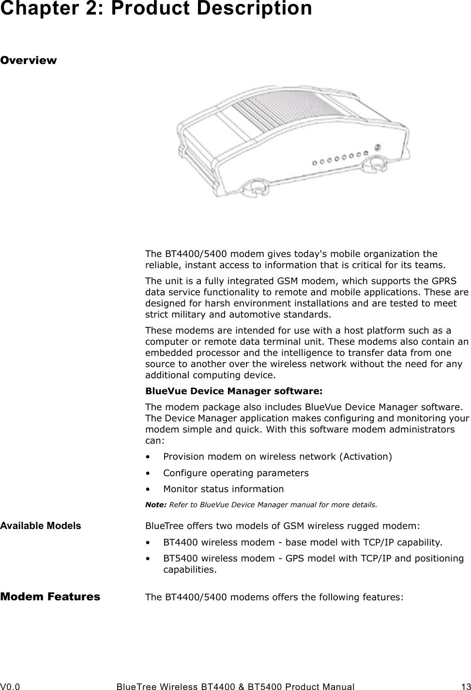  V0.0 BlueTree Wireless BT4400 &amp; BT5400 Product Manual 13Chapter 2: Product DescriptionOverviewThe BT4400/5400 modem gives today's mobile organization the reliable, instant access to information that is critical for its teams.The unit is a fully integrated GSM modem, which supports the GPRS data service functionality to remote and mobile applications. These are designed for harsh environment installations and are tested to meet strict military and automotive standards.These modems are intended for use with a host platform such as a computer or remote data terminal unit. These modems also contain an embedded processor and the intelligence to transfer data from one source to another over the wireless network without the need for any additional computing device.BlueVue Device Manager software:The modem package also includes BlueVue Device Manager software. The Device Manager application makes configuring and monitoring your modem simple and quick. With this software modem administrators can:&bull; Provision modem on wireless network (Activation)&bull; Configure operating parameters&bull; Monitor status informationNote: Refer to BlueVue Device Manager manual for more details.Available Models BlueTree offers two models of GSM wireless rugged modem:&bull; BT4400 wireless modem - base model with TCP/IP capability.&bull; BT5400 wireless modem - GPS model with TCP/IP and positioning capabilities. Modem Features The BT4400/5400 modems offers the following features: